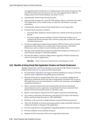 Oracle Real Application Clusters and Oracle Clusterware
3-18 Oracle Database High Availability Overview
can upgrade Oracle Clusterware in a rolling manner from Oracle Clusterware 10g
and Oracle Clusterware 11g; however, you can only upgrade Oracle ASM in a
rolling manner from Oracle Database 11g release 1 (11.1).
■ Automatically restarts failed Oracle processes.
■ Automatically manages the virtual IP (VIP) address. When a node fails, the node's
VIP address fails over to another node on which the VIP address can accept
connections.
■ Automatically restarts resources from failed nodes on surviving nodes.
■ Controls Oracle processes as follows:
– For Oracle RAC databases, Oracle Clusterware controls all Oracle processes by
default.
– For Oracle single-instance databases, Oracle Clusterware enables you to
configure the Oracle processes into a resource group that is under the control
of Oracle Clusterware.
■ Provides an application programming interface (API) for Oracle and non-Oracle
applications that enables you to control other Oracle processes with Oracle
Clusterware, such as restart or react to failures and certain rules.
■ Manages node membership and prevents split-brain syndrome in which two or
more instances attempt to control the database.
■ Provides the ability to perform rolling release upgrades of Oracle Clusterware,
with no downtime for applications.
3.6.2 Benefits of Using Oracle Real Application Clusters and Oracle Clusterware
Together, Oracle RAC and Oracle Clusterware provide all of the Oracle Clusterware
benefits listed in Section 3.6.1 plus the following benefits:
■ Provides better integration and support of Oracle Database by using an all Oracle
software stack compared to using third-party clusterware.
■ Relocate Oracle Service automatically. Plus, when you perform additional fast
application notification (FAN) and client configuration, distribute FAN events so
that applications can react immediately to achieve fast, automatic, and intelligent
connection and failover.
■ Detect connection failures fast and automatically, and remove terminated
connections for any Java application using Oracle Universal Connection Pool
(Oracle UCP) Fast Connection Failover and FAN events.
■ Balance work requests using Oracle UCP runtime connection load balancing.
■ Use runtime connection load balancing with Oracle UCP, Oracle Call Interface
(OCI), and Oracle Data Provider for .NET (ODP.NET).
■ Distribute work across all available instances using load balancing advisory.
■ Allow the flexibility to increase processing capacity using commodity hardware
without downtime or changes to the application.
■ Provide comprehensive manageability integrating database and cluster features.
■ Provide scalability across database instances.
■ Implement Fast Connection Failover for nonpooled connections.
See Also: Oracle Clusterware Administration and Deployment Guide
 