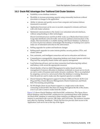 Oracle Real Application Clusters and Oracle Clusterware
Features for Maximizing Availability 3-19
3.6.3 Oracle RAC Advantages Over Traditional Cold Cluster Solutions
■ Scalability across database instances
■ Flexibility to increase processing capacity using commodity hardware without
downtime or changes to the application
■ Ability to tolerate and quickly recover from computer and instance failures
(measured in seconds)
■ Application brownout can be zero or seconds compared to minutes and hours
with cold cluster solutions
■ Optimized communication in the cluster over redundant network interfaces,
without using bonding or other technologies
Oracle Grid Infrastructure and Oracle RAC make use of Redundant Interconnect
Usage that distributes network traffic and ensures optimal communication in the
cluster. This functionality is available starting with Oracle Database 11g Release 2
(11.2.0.2). In previous releases, technologies like bonding or trunking were used to
make use of redundant networks for the interconnect.
■ Rolling upgrades for system and hardware changes
■ Rolling patch upgrades for some interim patches, security patches, CPUs, and
cluster software
■ Fast, automatic, and intelligent connection and service relocation and failover
■ Comprehensive manageability integrating database and cluster features with Grid
Plug and Play and policy-based cluster and capacity management
■ Load balancing advisory and run-time connection load balancing help redirect
and balance work across the appropriate resources
■ Oracle Quality of Service (QoS) Management for policy-based run-time
management of resource allocation to database workloads to ensure service levels
are met in order of business need under dynamic conditions. This is accomplished
by assigning a service to a server pool where the database is running. Resources
from the pool are used to make sure the required capacity is available.
■ Oracle Enterprise Management support for Oracle ASM and Oracle ACFS, Grid
Plug and Play, Cluster Resource Management, Oracle Clusterware and Oracle
RAC Provisioning and patching.
■ SCAN (Single Client Access Name) support as a single name to the clients
connecting to Oracle RAC that does not change throughout the life of the cluster,
even if you add or remove nodes from the cluster.
Figure 3–2 shows Oracle Database with Oracle RAC architecture. This figure shows
Oracle Database with Oracle RAC architecture for a partitioned three-node database.
An Oracle RAC database is connected to three instances on different nodes. Each
instance is associated with a service: HR, Sales, and Call Center. The instances monitor
each other by checking "heartbeats." Oracle Net Services provide client access to the
Application/web server tier at the top of the figure
 