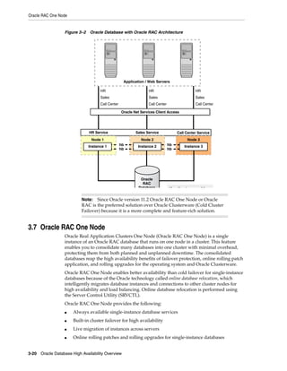 Oracle RAC One Node
3-20 Oracle Database High Availability Overview
Figure 3–2 Oracle Database with Oracle RAC Architecture
3.7 Oracle RAC One Node
Oracle Real Application Clusters One Node (Oracle RAC One Node) is a single
instance of an Oracle RAC database that runs on one node in a cluster. This feature
enables you to consolidate many databases into one cluster with minimal overhead,
protecting them from both planned and unplanned downtime. The consolidated
databases reap the high availability benefits of failover protection, online rolling patch
application, and rolling upgrades for the operating system and Oracle Clusterware.
Oracle RAC One Node enables better availability than cold failover for single-instance
databases because of the Oracle technology called online database relocation, which
intelligently migrates database instances and connections to other cluster nodes for
high availability and load balancing. Online database relocation is performed using
the Server Control Utility (SRVCTL).
Oracle RAC One Node provides the following:
■ Always available single-instance database services
■ Built-in cluster failover for high availability
■ Live migration of instances across servers
■ Online rolling patches and rolling upgrades for single-instance databases
Note: Since Oracle version 11.2 Oracle RAC One Node or Oracle
RAC is the preferred solution over Oracle Clusterware (Cold Cluster
Failover) because it is a more complete and feature-rich solution.
HR
Sales
Call Center
HR
Sales
Call Center
HR
Sales
Call Center
Application / Web Servers
Oracle Net Services Client Access
Node 3Node 1 Node 2
Oracle
RAC
Database
hb
hb
Instance 1
H tb t hb
hb
hb
Instance 2 Instance 3
Call Center ServiceHR Service Sales Service
 