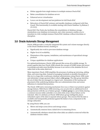 Oracle Automatic Storage Management
Features for Maximizing Availability 3-21
■ Online upgrade from single-instance to multiple-instance Oracle RAC
■ Better consolidation for database servers
■ Enhanced server virtualization
■ Lower cost development and test platform for full Oracle RAC
■ Relocation of Oracle RAC primary and standby databases configured with Data
Guard. This functionality is available starting with Oracle Database 11g Release 2
(11.2.0.2).
Oracle RAC One Node also facilitates the consolidation of database storage,
standardizes your database environment, and, when necessary, enables you to
transition to a full, multiple-instance Oracle RAC database without downtime or
disruption.
3.8 Oracle Automatic Storage Management
Oracle ASM provides a vertically integrated file system and volume manager directly
in the Oracle Database kernel, resulting in:
■ Significantly less work to provision database storage
■ Higher level of availability
■ Elimination of the expense, installation, and maintenance of specialized storage
products
■ Unique capabilities for database applications
For optimal performance, Oracle ASM spreads files across all available storage. To
protect against data loss, Oracle ASM extends the concept of SAME (stripe and mirror
everything) and adds more flexibility because it can mirror at the database file level
rather than at the entire disk level.
More important, Oracle ASM simplifies the processes of setting up mirroring, adding
disks, and removing disks. Instead of managing hundreds or possibly thousands of
files (as in a large data warehouse), database administrators using Oracle ASM create
and administer a larger-grained object called a disk group. The disk group identifies
the set of disks that are managed as a logical unit. Automation of file naming and
placement of the underlying database files save administrators time and ensure
adherence to standard best practices.
The Oracle ASM native mirroring mechanism (two-way or three-way) protects against
storage failures. With Oracle ASM mirroring, you can provide an additional level of
data protection with the use of failure groups. A failure group is a set of disks sharing
a common resource (disk controller or an entire disk array) whose failure can be
tolerated. After it is defined, an Oracle ASM failure group intelligently places
redundant copies of the data in separate failure groups. This ensures that the data is
available and transparently protected against the failure of any component in the
storage subsystem.
By using Oracle ASM, you can:
■ Mirror and stripe across drives and storage arrays.
■ Automatically remirror from a failed drive to remaining drives.
■ Automatically rebalance stored data when disks are added or removed while the
database remains online.
 