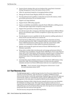 Fast Recovery Area
3-22 Oracle Database High Availability Overview
■ Support Oracle database files and non-database files using Oracle Automatic
Storage Management Cluster File System (Oracle ACFS).
■ Allow for operational simplicity in managing database storage.
■ Manage the Oracle Cluster Registry (OCR) and voting disks.
■ Provide preferred read capability on disks that are local to the instance, which
gives better performance for an extended cluster.
■ Support very large databases.
■ Support Oracle ASM rolling upgrades.
■ Improve availability and reliability using the Oracle ASM disk scrubbing process
to find and repair logical data corruptions using mirror disks.
■ Support finer granularity in tuning and security.
■ Provide fast repair after a temporary disk failure through Oracle ASM Fast Mirror
Resync and automatic repair of block corruptions if a good copy exists in one of
the mirrors.
■ Provide disaster recovery capability for the file system by enabling replication of
Oracle ACFS across the network to a remote site.
■ Patch the Oracle ASM instance without impacting the clients that are being
serviced using Oracle Flex ASM. A database instance can be directed to access
Oracle ASM metadata from another location while the current Oracle ASM
instance it is connected to is taken offline for planned maintenance.
■ Monitor and manage the speed and status of Oracle ASM Disk Resync and
Rebalance operations.
■ Bring online multiple disks simultaneously and manage performance better by
controlling resync parallelism using the Oracle ASM Resync Power Limit. Recover
faster after a cell or disk failure, and the instance doing the resync is failing; this is
made possible by using a Disk Resync Checkpoint which enables a resync to
resume from where it was interrupted or stopped instead of starting from the
beginning.
■ Automatically connect database instances to another Oracle ASM instance using
Oracle Flex ASM. The local database instance can still access the required
metadata and data if an Oracle ASM instance fails due to an unplanned outage.
3.9 Fast Recovery Area
The fast recovery area is a unified storage location for all recovery-related files and
activities in Oracle Database. After this feature is enabled, all RMAN backups,
archived redo log files, control file autobackups, flashback logs, and data file copies are
automatically written to a specified file system or Oracle ASM disk group, and the
management of this disk space is handled by RMAN and the database server.
Performing a backup to disk is faster because using the fast recovery area eliminates
the bottleneck of writing to tape. More important, if database media recovery is
required, then data file backups are readily available. Restoration and recovery time is
reduced because you do not need to find a tape and a free tape device to restore the
needed data files and archived redo log files.
The fast recovery area provides the following benefits:
See Also: Oracle Automatic Storage Management Administrator's Guide
for more information about ACFS
 