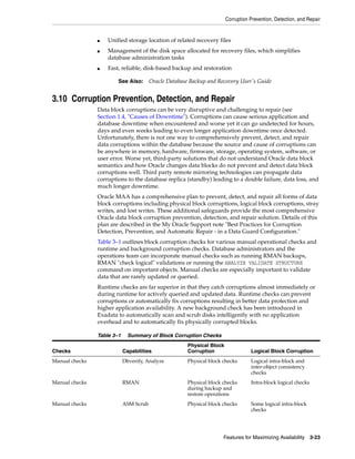 Corruption Prevention, Detection, and Repair
Features for Maximizing Availability 3-23
■ Unified storage location of related recovery files
■ Management of the disk space allocated for recovery files, which simplifies
database administration tasks
■ Fast, reliable, disk-based backup and restoration
3.10 Corruption Prevention, Detection, and Repair
Data block corruptions can be very disruptive and challenging to repair (see
Section 1.4, "Causes of Downtime"). Corruptions can cause serious application and
database downtime when encountered and worse yet it can go undetected for hours,
days and even weeks leading to even longer application downtime once detected.
Unfortunately, there is not one way to comprehensively prevent, detect, and repair
data corruptions within the database because the source and cause of corruptions can
be anywhere in memory, hardware, firmware, storage, operating system, software, or
user error. Worse yet, third-party solutions that do not understand Oracle data block
semantics and how Oracle changes data blocks do not prevent and detect data block
corruptions well. Third party remote mirroring technologies can propagate data
corruptions to the database replica (standby) leading to a double failure, data loss, and
much longer downtime.
Oracle MAA has a comprehensive plan to prevent, detect, and repair all forms of data
block corruptions including physical block corruptions, logical block corruptions, stray
writes, and lost writes. These additional safeguards provide the most comprehensive
Oracle data block corruption prevention, detection, and repair solution. Details of this
plan are described in the My Oracle Support note "Best Practices for Corruption
Detection, Prevention, and Automatic Repair - in a Data Guard Configuration."
Table 3–1 outlines block corruption checks for various manual operational checks and
runtime and background corruption checks. Database administrators and the
operations team can incorporate manual checks such as running RMAN backups,
RMAN "check logical" validations or running the ANALYZE VALIDATE STRUCTURE
command on important objects. Manual checks are especially important to validate
data that are rarely updated or queried.
Runtime checks are far superior in that they catch corruptions almost immediately or
during runtime for actively queried and updated data. Runtime checks can prevent
corruptions or automatically fix corruptions resulting in better data protection and
higher application availability. A new background check has been introduced in
Exadata to automatically scan and scrub disks intelligently with no application
overhead and to automatically fix physically corrupted blocks.
See Also: Oracle Database Backup and Recovery User's Guide
Table 3–1 Summary of Block Corruption Checks
Checks Capabilities
Physical Block
Corruption Logical Block Corruption
Manual checks Dbverify, Analyze Physical block checks Logical intra-block and
inter-object consistency
checks
Manual checks RMAN Physical block checks
during backup and
restore operations
Intra-block logical checks
Manual checks ASM Scrub Physical block checks Some logical intra-block
checks
 