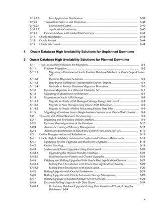 v
3.16.1.2 Fast Application Notification................................................................................... 3-38
3.16.2 Transaction Failover and Protection.............................................................................. 3-40
3.16.2.1 Transaction Guard..................................................................................................... 3-40
3.16.2.2 Application Continuity............................................................................................. 3-40
3.16.3 Oracle Database with Global Data Services.................................................................. 3-41
3.17 Oracle Multitenant................................................................................................................... 3-43
3.18 Oracle Restart ........................................................................................................................... 3-44
3.19 Oracle Site Guard..................................................................................................................... 3-44
4 Oracle Database High Availability Solutions for Unplanned Downtime
5 Oracle Database High Availability Solutions for Planned Downtime
5.1 High Availability Solutions for Migration .............................................................................. 5-1
5.1.1 Platform Migration.............................................................................................................. 5-2
5.1.1.1 Migrating a Database to Oracle Exadata Database Machine or Oracle SuperCluster
5-2
5.1.1.2 Platform Migration Solutions ..................................................................................... 5-3
5.1.1.3 Data Pump Tablespace Transportable Export/Import........................................... 5-4
5.1.1.4 Methods to Reduce Database Migration Downtime............................................... 5-5
5.1.2 Database Migration to a Different Character Set ........................................................... 5-7
5.1.3 Migrating to Multitenant Architecture............................................................................. 5-7
5.1.4 Migration to Oracle ASM Storage ..................................................................................... 5-8
5.1.4.1 Migrate to Oracle ASM-Managed Storage Using Data Guard .............................. 5-8
5.1.4.2 Migrate to New Storage Using Oracle ASM Rebalance.......................................... 5-9
5.1.4.3 Migrate to Oracle ASM by Relocating Online Data Files ....................................... 5-9
5.1.5 Migrating a Database from a Single-Instance System to an Oracle RAC Cluster...... 5-9
5.2 Dynamic and Online Resource Provisioning.......................................................................... 5-9
5.2.1 Renaming and Relocating Online Datafiles..................................................................... 5-9
5.2.2 Dynamic Reconfiguration of the Database ................................................................... 5-10
5.2.3 Automatic Tuning of Memory Management .............................................................. 5-11
5.2.4 Automated Distribution of Data Files, Control Files, and Log Files......................... 5-12
5.3 Online Reorganization and Redefinition.............................................................................. 5-12
5.4 Oracle High Availability Solutions for System and Software Maintenance ................... 5-16
5.4.1 Operating System Upgrades and Hardware Upgrades.............................................. 5-19
5.4.2 Online Patching................................................................................................................. 5-19
5.4.3 System and Cluster Upgrades Using Data Guard....................................................... 5-20
5.4.3.1 Upgrading the Physical Standby Database ........................................................... 5-21
5.4.3.2 Best Practices for System and Cluster Upgrades .................................................. 5-21
5.4.4 Patching and Rolling Upgrades With Oracle Real Application Clusters................. 5-21
5.4.4.1 Rolling Patch Installation with Oracle Real Application Clusters ..................... 5-22
5.4.4.2 Rolling Patch Installation with Data Guard .......................................................... 5-22
5.4.5 Rolling Upgrade with Oracle Clusterware ................................................................... 5-23
5.4.6 Rolling Upgrade with Oracle Automatic Storage Management................................ 5-23
5.4.7 Rolling Upgrade of Exadata Storage Server Software ................................................ 5-23
5.4.8 Database Rolling Upgrade with Data Guard ............................................................... 5-24
5.4.8.1 Performing Database Upgrades Using Data Guard and Physical Standby
Databases 5-24
 