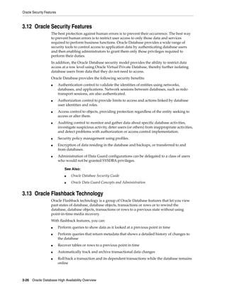 Oracle Security Features
3-26 Oracle Database High Availability Overview
3.12 Oracle Security Features
The best protection against human errors is to prevent their occurrence. The best way
to prevent human errors is to restrict user access to only those data and services
required to perform business functions. Oracle Database provides a wide range of
security tools to control access to application data by authenticating database users
and then enabling administrators to grant them only those privileges required to
perform their duties.
In addition, the Oracle Database security model provides the ability to restrict data
access at a row level using Oracle Virtual Private Database, thereby further isolating
database users from data that they do not need to access.
Oracle Database provides the following security benefits:
■ Authentication control to validate the identities of entities using networks,
databases, and applications. Network sessions between databases, such as redo
transport sessions, are also authenticated.
■ Authorization control to provide limits to access and actions linked by database
user identities and roles.
■ Access control to objects, providing protection regardless of the entity seeking to
access or alter them.
■ Auditing control to monitor and gather data about specific database activities,
investigate suspicious activity, deter users (or others) from inappropriate activities,
and detect problems with authorization or access control implementation.
■ Security policy management using profiles.
■ Encryption of data residing in the database and backups, or transferred to and
from databases.
■ Administration of Data Guard configurations can be delegated to a class of users
who would not be granted SYSDBA privileges.
3.13 Oracle Flashback Technology
Oracle Flashback technology is a group of Oracle Database features that let you view
past states of database, database objects, transactions or rows or to rewind the
database, database objects, transactions or rows to a previous state without using
point-in-time media recovery.
With flashback features, you can:
■ Perform queries to show data as it looked at a previous point in time
■ Perform queries that return metadata that shows a detailed history of changes to
the database
■ Recover tables or rows to a previous point in time
■ Automatically track and archive transactional data changes
■ Roll back a transaction and its dependent transactions while the database remains
online
See Also:
■ Oracle Database Security Guide
■ Oracle Data Guard Concepts and Administration
 