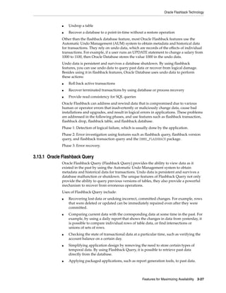 Oracle Flashback Technology
Features for Maximizing Availability 3-27
■ Undrop a table
■ Recover a database to a point-in-time without a restore operation
Other than the flashback database feature, most Oracle Flashback features use the
Automatic Undo Management (AUM) system to obtain metadata and historical data
for transactions. They rely on undo data, which are records of the effects of individual
transactions. For example, if a user runs an UPDATE statement to change a salary from
1000 to 1100, then Oracle Database stores the value 1000 in the undo data.
Undo data is persistent and survives a database shutdown. By using flashback
features, you can use undo data to query past data or recover from logical damage.
Besides using it in flashback features, Oracle Database uses undo data to perform
these actions:
■ Roll back active transactions
■ Recover terminated transactions by using database or process recovery
■ Provide read consistency for SQL queries
Oracle Flashback can address and rewind data that is compromised due to various
human or operator errors that inadvertently or maliciously change data, cause bad
installations and upgrades, and result in logical errors in applications. These problems
are addressed in the following phases, and use features such as flashback transaction,
flashback drop, flashback table, and flashback database.
Phase 1: Detection of logical failure, which is usually done by the application.
Phase 2: Error investigation using features such as flashback query, flashback version
query, and flashback transaction query and the DBMS_FLASHBACK package.
Phase 3: Error recovery.
3.13.1 Oracle Flashback Query
Oracle Flashback Query (Flashback Query) provides the ability to view data as it
existed in the past by using the Automatic Undo Management system to obtain
metadata and historical data for transactions. Undo data is persistent and survives a
database malfunction or shutdown. The unique features of Flashback Query not only
provide the ability to query previous versions of tables, they also provide a powerful
mechanism to recover from erroneous operations.
Uses of Flashback Query include:
■ Recovering lost data or undoing incorrect, committed changes. For example, rows
that were deleted or updated can be immediately repaired even after they were
committed.
■ Comparing current data with the corresponding data at some time in the past. For
example, by using a daily report that shows the changes in data from yesterday, it
is possible to compare individual rows of table data, or find intersections or
unions of sets of rows.
■ Checking the state of transactional data at a particular time, such as verifying the
account balance on a certain day.
■ Simplifying application design by removing the need to store certain types of
temporal data. By using Flashback Query, it is possible to retrieve past data
directly from the database.
■ Applying packaged applications, such as report generation tools, to past data.
 