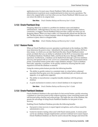 Oracle Flashback Technology
Features for Maximizing Availability 3-29
application error. In most cases, Oracle Flashback Table alleviates the need for
administrators to perform more complicated point-in-time recovery operations. The
data in the original table is not lost when you use Oracle Flashback Table because you
can return the table to its original state.
3.13.6 Oracle Flashback Drop
Dropping objects by accident is a problem for database users and database
administrators. Although there is no easy way to recover dropped tables, indexes,
constraints, or triggers, Oracle Flashback Drop provides a safety net when you are
dropping objects. When you drop a table, it is automatically placed into the Recycle
Bin. The Recycle Bin is a virtual container where all dropped objects reside. You can
continue to query data in a dropped table.
3.13.7 Restore Points
When an Oracle Flashback recovery operation is performed on the database, the DBA
must determine the point in time—identified by the system change number (SCN) or
time stamp—to which you can later flash back the data. Oracle Flashback restore
points are labels that you can define to substitute for the SCN or transaction time used
in Flashback Database, Flashback Table, and Oracle Recovery Manager (RMAN)
operations. Furthermore, a database can be flashed back through a previous database
recovery and opened with an OPEN RESETLOGS command by using guaranteed restore
points. Guaranteed restore points allow major database changes—such as database
batch jobs, upgrades, or patches—to be quickly undone by ensuring that the undo
required to rewind the database is retained.
Using the restore points feature provides the following benefits:
■ The ability to quickly restore to a consistent state, to a time before a planned
operation that has gone awry (for example, a failed batch job, an Oracle software
upgrade, or an application upgrade)
■ The ability to resynchronize a snapshot standby database with the primary
database
■ A quick mechanism to restore a test or cloned database to its original state
3.13.8 Oracle Flashback Database
Oracle Flashback Database is the equivalent of a fast rewind button, quickly returning
a database to a previous point in time without requiring a time consuming restore and
roll forward using a backup and archived logs. The larger the size of the database, the
greater the advantage of using Oracle Flashback Database for fast point in time
recovery.
Enabling Oracle Flashback Database provides the following benefits:
■ Fast point in time recovery to repair logical corruptions, such as those caused by
administrative error.
■ Useful for iterative testing when used with Oracle restore points. A restore point
can be set, database changes implemented, and test workload run to assess impact.
Oracle Flashback Database can then be used to discard the changes and return the
See Also: Oracle Database Backup and Recovery User's Guide
See Also: Oracle Database Backup and Recovery User's Guide
See Also: Oracle Database Backup and Recovery User's Guide
 
