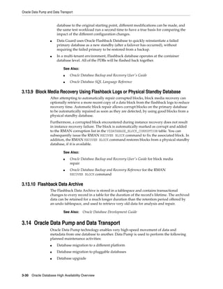 Oracle Data Pump and Data Transport
3-30 Oracle Database High Availability Overview
database to the original starting point, different modifications can be made, and
the same test workload run a second time to have a true basis for comparing the
impact of the different configuration changes.
■ Data Guard uses Oracle Flashback Database to quickly reinstantiate a failed
primary database as a new standby (after a failover has occurred), without
requiring the failed primary to be restored from a backup.
■ In a multi-tenant environment, Flashback database operates at the container
database level. All of the PDBs will be flashed back together.
3.13.9 Block Media Recovery Using Flashback Logs or Physical Standby Database
After attempting to automatically repair corrupted blocks, block media recovery can
optionally retrieve a more recent copy of a data block from the flashback logs to reduce
recovery time. Automatic block repair allows corrupt blocks on the primary database
to be automatically repaired as soon as they are detected, by using good blocks from a
physical standby database.
Furthermore, a corrupted block encountered during instance recovery does not result
in instance recovery failure. The block is automatically marked as corrupt and added
to the RMAN corruption list in the V$DATABASE_BLOCK_CORRUPTION table. You can
subsequently issue the RMAN RECOVER BLOCK command to fix the associated block. In
addition, the RMAN RECOVER BLOCK command restores blocks from a physical standby
database, if it is available.
3.13.10 Flashback Data Archive
The Flashback Data Archive is stored in a tablespace and contains transactional
changes to every record in a table for the duration of the record's lifetime. The archived
data can be retained for a much longer duration than the retention period offered by
an undo tablespace, and used to retrieve very old data for analysis and repair.
3.14 Oracle Data Pump and Data Transport
Oracle Data Pump technology enables very high-speed movement of data and
metadata from one database to another. Data Pump is used to perform the following
planned maintenance activities:
■ Database migration to a different platform
■ Database migration to pluggable databases
■ Database upgrade
See Also:
■ Oracle Database Backup and Recovery User's Guide
■ Oracle Database SQL Language Reference
See Also:
■ Oracle Database Backup and Recovery User's Guide for block media
repair
■ Oracle Database Backup and Recovery Reference for the RMAN
RECOVER BLOCK command
See Also: Oracle Database Development Guide
 
