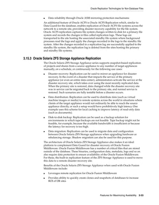 Oracle Replication Technologies for Non-Database Files
Features for Maximizing Availability 3-33
■ Data reliability through Oracle ASM mirroring protection mechanisms
An additional feature of Oracle ACFS is Oracle ACFS Replication which, similar to
Data Guard for the database, enables replication of Oracle ACFS file systems across the
network to a remote site, providing disaster recovery capability for the file system.
Oracle ACFS replication captures file system changes written to disk for a primary file
system and records the changes in files called replication logs. These logs are
transported to the site hosting the associated standby file system where background
processes read the logs and apply the changes recorded in the logs to the standby file
system. After the changes recorded in a replication log are successfully applied to the
standby file system, the replication log is deleted from the sites hosting the primary
and standby file systems.
3.15.3 Oracle Solaris ZFS Storage Appliance Replication
The Oracle Solaris ZFS Storage Appliance series supports snapshot-based replication
of projects and shares from a source appliance to any number of target appliances
manually, on a schedule, or continuously for the following use cases:
■ Disaster recovery: Replication can be used to mirror an appliance for disaster
recovery. In the event of a disaster that impacts the service of the primary
appliance (or even an entire data center), administrators activate the service at the
disaster recovery site, which takes over using the most recently replicated data.
When the primary site is restored, data changed while the disaster recovery site
was in service can be migrated back to the primary site, and normal service is
restored. Such scenarios are fully testable before a disaster occurs.
■ Data distribution: Replication can be used to distribute data (such as virtual
machine images or media) to remote systems across the world in situations where
clients of the target appliance would not ordinarily be able to reach the source
appliance directly, or such a setup would have prohibitively high latency. One
example uses this scheme for local caching to improve latency of read-only data
(such as documents).
■ Disk-to-disk backup: Replication can be used as a backup solution for
environments in which tape backups are not feasible. Tape backup might not be
feasible, for example, because the available bandwidth is insufficient or because
the latency for recovery is too high.
■ Data migration: Replication can be used to migrate data and configuration
between Oracle Solaris ZFS Storage appliances when upgrading hardware or
rebalancing storage. Shadow migration can also be used for this purpose.
The architecture of Oracle Solaris ZFS Storage Appliance also makes it an ideal
platform to complement Data Guard for disaster recovery of Oracle Fusion
Middleware. Oracle Fusion Middleware has a number of critical files that are stored
outside of the database. These binaries, configuration data, metadata, logs and so on
also require data protection to ensure availability of the Oracle Fusion Middleware.
For these, the built-in replication feature of the ZFS Storage Appliance is used to move
this data to a remote disaster recovery site.
Benefits of the Oracle Solaris ZFS Storage Appliance when used with Oracle Fusion
Middleware include:
■ Leverages remote replication for Oracle Fusion Middleware
■ Provides ability to quickly create clones and snapshots of databases to increase
ROI of DR sites
 