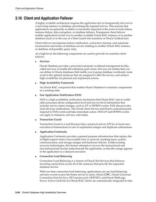 Client and Application Failover
3-34 Oracle Database High Availability Overview
3.16 Client and Application Failover
A highly available architecture requires the application tier to transparently fail over to
a surviving instance or database advertising the required service. This ensures that
applications are generally available or minimally impacted in the event of node failure,
instance failure, data corruption, or database failures. Transparent client failover
enables applications to fail over to another available Oracle RAC instance or to another
database (such as in the case of a Data Guard role transition or Oracle GoldenGate).
Client failover encompasses failure notification, connection cleanup, and automatic
reconnection and retries of database service residing in another Oracle RAC instance
or database and possibly query retry.
At a high level, the following components are used to provide for seamless client
failover:
■ Services
Oracle Database provides a powerful automatic workload management facility,
called services, to enable the enterprise grid vision. Services are entities that you
can define in Oracle databases that enable you to group database workloads, route
work to the optimal instances that are assigned to offer the service, and achieve
high availability for planned and unplanned actions.
■ High Availability Framework
An Oracle RAC component that enables Oracle Database to maintain components
in a running state.
■ Fast Application Notification (FAN)
FAN is a high availability notification mechanism that Oracle RAC uses to notify
other processes about configuration-level and service-level information that
includes service status changes, such as UP or DOWN events. FAN also provides
load advisory notifications. The Oracle client drivers and Oracle connection pools
respond to FAN events and take immediate action. FAN UP and DOWN events
can apply to instances, services, and nodes.
■ Transaction Guard
Transaction Guard is a tool that provides a protocol and an API for at-most-once
execution of transactions in case of unplanned outages and duplicate submissions.
■ Application Continuity
Application Continuity provides a general purpose infrastructure that replays the
in-flight request when a recoverable error is received, masking many system,
communication, and storage outages and hardware failures. Unlike existing
recovery technologies, this feature attempts to recover the transactional and
non-transactional session states beneath the application, so that the outage appears
to the application as a delayed execution.
■ Connection Load Balancing
Connection Load Balancing is a feature of Oracle Net Services that balances
incoming connections across all of the instances that provide the requested
database service.
With run-time connection load balancing, applications can use load balancing
advisory events to provide better service to users. Oracle JDBC, Oracle Universal
Connection Pool for Java, OCI session pool, ODP.NET, and Oracle WebLogic
Server Active GridLink for Oracle RAC clients are automatically integrated to take
 
