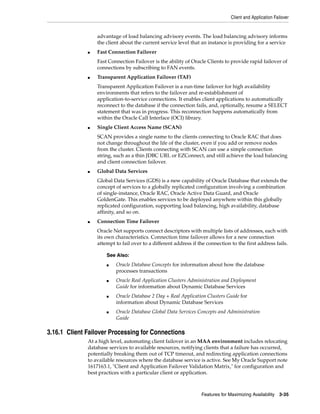 Client and Application Failover
Features for Maximizing Availability 3-35
advantage of load balancing advisory events. The load balancing advisory informs
the client about the current service level that an instance is providing for a service
■ Fast Connection Failover
Fast Connection Failover is the ability of Oracle Clients to provide rapid failover of
connections by subscribing to FAN events.
■ Transparent Application Failover (TAF)
Transparent Application Failover is a run-time failover for high availability
environments that refers to the failover and re-establishment of
application-to-service connections. It enables client applications to automatically
reconnect to the database if the connection fails, and, optionally, resume a SELECT
statement that was in progress. This reconnection happens automatically from
within the Oracle Call Interface (OCI) library.
■ Single Client Access Name (SCAN)
SCAN provides a single name to the clients connecting to Oracle RAC that does
not change throughout the life of the cluster, even if you add or remove nodes
from the cluster. Clients connecting with SCAN can use a simple connection
string, such as a thin JDBC URL or EZConnect, and still achieve the load balancing
and client connection failover.
■ Global Data Services
Global Data Services (GDS) is a new capability of Oracle Database that extends the
concept of services to a globally replicated configuration involving a combination
of single-instance, Oracle RAC, Oracle Active Data Guard, and Oracle
GoldenGate. This enables services to be deployed anywhere within this globally
replicated configuration, supporting load balancing, high availability, database
affinity, and so on.
■ Connection Time Failover
Oracle Net supports connect descriptors with multiple lists of addresses, each with
its own characteristics. Connection time failover allows for a new connection
attempt to fail over to a different address if the connection to the first address fails.
3.16.1 Client Failover Processing for Connections
At a high level, automating client failover in an MAA environment includes relocating
database services to available resources, notifying clients that a failure has occurred,
potentially breaking them out of TCP timeout, and redirecting application connections
to available resources where the database service is active. See My Oracle Support note
1617163.1, "Client and Application Failover Validation Matrix," for configuration and
best practices with a particular client or application.
See Also:
■ Oracle Database Concepts for information about how the database
processes transactions
■ Oracle Real Application Clusters Administration and Deployment
Guide for information about Dynamic Database Services
■ Oracle Database 2 Day + Real Application Clusters Guide for
information about Dynamic Database Services
■ Oracle Database Global Data Services Concepts and Administration
Guide
 