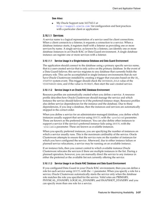 Client and Application Failover
Features for Maximizing Availability 3-37
3.16.1.1 Services
A service name is a logical representation of a service used for client connections.
When a client connects to a listener, it requests a connection to a service. When a
database instance starts, it registers itself with a listener as providing one or more
services by name. A single service, as known by a listener, can identify one or more
database instances in an Oracle RAC or Data Guard environment. A single database
instance can register one or more services with a listener.
3.16.1.1.1 Service Usage in a Single-Instance Database and Data Guard Environment
The application should connect to the database using a primary specific service name,
that is a user-created service that is only active on the primary database. In the event of
a Data Guard failover, this service migrates to any database that currently holds the
primary role. This can be accomplished in single-instance environments that do not
have Oracle Clusterware installed by creating a trigger that executes based on the ON_
STARTUP system event. This trigger should check the DATABASE_ROLE value of the
V$DATABASE view, and if the value is PRIMARY, then start the user created service.
3.16.1.1.2 Service Usage in an Oracle RAC Database Environment
Resource profiles are automatically created when you define a service. A resource
profile describes how Oracle Clusterware should manage the service and which
instance the service should failover to if the preferred instance stops. Resource profiles
also define service dependencies for the instance and the database. Due to these
dependencies, if you stop a database, then the instances and services are automatically
stopped in the correct order.
When you define a service for an administrator-managed database, you define which
instances usually support that service using SRVCTL with the -preferred parameter.
These are known as the preferred instances. You can also define other instances to
support a service if the service's preferred instance fails using SRVCTL with the
-available parameter. These are known as available instances.
When you specify preferred instances, you are specifying the number of instances on
which a service usually runs. This is the maximum cardinality of the service. Oracle
Clusterware attempts to ensure that the service runs on the number of instances for
which you have configured the service. Afterward, due to either instance failure or
planned service relocations, a service may be running on an available instance.
If an instance fails, then you cannot control to which available instance Oracle
Clusterware relocates the services if there are multiple instances in the list. During a
planned operation, however, you can manually direct the service to any instance in
either the preferred or the available list not currently offering the service.
3.16.1.1.3 Service Usage in an Oracle RAC Database and Data Guard Environment
If you configured Data Guard in your Oracle RAC environment, then you can define a
role for each service using SRVCTL with the -l parameter. When you specify a role for a
service, Oracle Clusterware automatically starts the service only when the database
role matches the role you specified for the service. Valid roles are PRIMARY,
PHYSICAL_STANDBY, LOGICAL_STANDBY, and SNAPSHOT_STANDBY and you
can specify more than one role for a service.
See Also:
■ My Oracle Support note 1617163.1 at
http://support.oracle.com/ for configuration and best practices
with a particular client or application
 