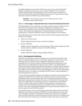 Client and Application Failover
3-38 Oracle Database High Availability Overview
If multiple databases in the cluster offer the same service name, then Oracle RAC
balances connections to that service across all such databases. This is useful for
standby and active Data Guard databases, but if you want client connections to a
service to be directed to a particular database, then the service name must be unique
within the cluster (not offered by any other database).
3.16.1.1.4 Service Usage in a Replicated Environment or Oracle Active Data Guard Environment
The Global Data Services framework is the software infrastructure for global services.
This framework automates and centralizes configuration, maintenance, and
monitoring of a database cloud, and enables load balancing and failover for global
services. The framework manages these virtualized resources with minimal
administrative overhead, enabling the cloud to handle additional client requests.
The Global Data Services framework is built around the following preexisting Oracle
Database technologies:
■ Oracle Active Data Guard
Enables high-performance farms of read-only databases.
■ Data Guard Broker
Enables creation, management, and monitoring of Data Guard configurations that
include a primary database and up to 30 standby databases.
■ Oracle GoldenGate
Enables replication updates among multiple databases.
3.16.1.2 Fast Application Notification
With FAN, the continuous, dynamic database services built into Oracle RAC, Data
Guard, and Global Data Services are extended to applications and mid-tier servers.
When the state of a database service changes (for example, up, down, or not
restarting), the new status is posted to interested subscribers through FAN events.
Oracle drivers and applications use these events to achieve very fast detection of
failures, balancing of connection pools following failures, and balancing of connection
pools again when the failed components are repaired. For example, when the service
at an instance starts, the FAN event is used immediately to route work to that resource.
When the service at an instance or node fails, the FAN event is used immediately to
interrupt applications to recover.
To solve the high availability problems with database connections, Oracle Clusterware
and Data Guard Broker post a FAN event, and also executes server-side callouts,
immediately when a service changes state. The event payload contains the relevant
information that describes the status of the service on Oracle RAC. On receipt of the
FAN event, applications can terminate sessions in communication with the failed
instance or node, notify sessions waiting to resume operation, and reorganize in
coming work when additional resources are available. To know which sessions to
process, every session using Oracle Database has a unique connection signature. The
session signatures match the FAN payload.
For planned outages, use any connection pool with FAN configured: OCI, UCP, ICC,
WebLogic Server Active Grid Link, or ODP.Net. The FAN planned event drains the
work at request boundaries. Immediately, the FAN event is received for a planned
down, the idle connections are removed from the pool for that service or instance, and
the active (borrowed) connections are marked for release when they are returned to
See Also: Oracle Data Guard Concepts and Administration for more
information about database roles
 