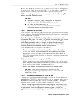 Client and Application Failover
Features for Maximizing Availability 3-39
the pool. This effectively drains the work for planned outages with no interruption to
the users. See My Oracle Support note 1593712.1 for the steps required to gracefully
perform planned maintenance operations without application interruption.
FAN is also used for posting advisories for runtime connection load balancing, Web
Affinity, and Data Dependent Routing.
3.16.1.2.1 Enabling FAN for Oracle Clients
Oracle integrated FAN with many of the common client application environments that
are used to connect to Oracle RAC databases. Therefore, the easiest way to use FAN is
to use an integrated Oracle client.
Due to the integration with FAN, Oracle integrated clients are more aware of the
current status of an Oracle RAC cluster. This prevents client connections from waiting
or trying to connect to instances or services that are no longer available. When
instances start, Oracle RAC uses FAN to notify the connection pool so that the
connection pool can create connections to the recently started instance and take
advantage of the additional resources that this instance provides.
Oracle client drivers that are integrated with FAN can:
■ Remove terminated connections immediately when a service is declared as
DOWN at an instance, and immediately when nodes are declared as DOWN
■ Report errors to clients immediately when Oracle Database detects the NOT
RESTARTING state, instead of making the client wait while the service repeatedly
attempts to restart
Oracle connection pools that are integrated with FAN can:
■ Balance connections across all of the Oracle RAC instances when a service starts;
this is preferable to directing the sessions that are defined for the connection pool
to the first Oracle RAC instance that supports the service
■ Balance work requests at run time using load balancing advisory events
3.16.1.2.2 Considerations for Applications That Cannot Use FAN
Configure your operating system for efficient TCP timeouts on the hosts that run the
application layer. The OS TCP timeouts should be set to the amount of time it takes for
the database layer to failover and the database services to be started. Consult your
operating system manuals for how to properly configure TCP timeout.
Configure reconnection logic within the application to respond appropriately in the
event of an exception. For example, when a session from the connection pool receives
an exception that results in a disconnection (such as an ORA-3113 error), the
application should automatically attempt to reconnect that session. The reconnection
See Also:
■ Oracle Real Application Clusters Administration and Deployment
Guide for information about Dynamic Database Services
■ My Oracle Support note 1593712.1 at
http://support.oracle.com/ for information about planned
maintenance without application interruption
See Also: Oracle Real Application Clusters Administration and
Deployment Guide for complete information about how to enable FAN
for all Oracle clients
 