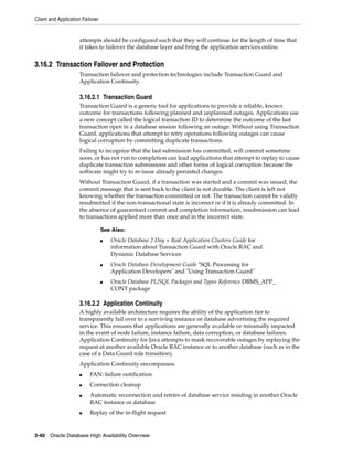 Client and Application Failover
3-40 Oracle Database High Availability Overview
attempts should be configured such that they will continue for the length of time that
it takes to failover the database layer and bring the application services online.
3.16.2 Transaction Failover and Protection
Transaction failover and protection technologies include Transaction Guard and
Application Continuity.
3.16.2.1 Transaction Guard
Transaction Guard is a generic tool for applications to provide a reliable, known
outcome for transactions following planned and unplanned outages. Applications use
a new concept called the logical transaction ID to determine the outcome of the last
transaction open in a database session following an outage. Without using Transaction
Guard, applications that attempt to retry operations following outages can cause
logical corruption by committing duplicate transactions.
Failing to recognize that the last submission has committed, will commit sometime
soon, or has not run to completion can lead applications that attempt to replay to cause
duplicate transaction submissions and other forms of logical corruption because the
software might try to re-issue already persisted changes.
Without Transaction Guard, if a transaction was started and a commit was issued, the
commit message that is sent back to the client is not durable. The client is left not
knowing whether the transaction committed or not. The transaction cannot be validly
resubmitted if the non-transactional state is incorrect or if it is already committed. In
the absence of guaranteed commit and completion information, resubmission can lead
to transactions applied more than once and in the incorrect state.
3.16.2.2 Application Continuity
A highly available architecture requires the ability of the application tier to
transparently fail over to a surviving instance or database advertising the required
service. This ensures that applications are generally available or minimally impacted
in the event of node failure, instance failure, data corruption, or database failures.
Application Continuity for Java attempts to mask recoverable outages by replaying the
request at another available Oracle RAC instance or to another database (such as in the
case of a Data Guard role transition).
Application Continuity encompasses:
■ FAN: failure notification
■ Connection cleanup
■ Automatic reconnection and retries of database service residing in another Oracle
RAC instance or database
■ Replay of the in-flight request
See Also:
■ Oracle Database 2 Day + Real Application Clusters Guide for
information about Transaction Guard with Oracle RAC and
Dynamic Database Services
■ Oracle Database Development Guide "SQL Processing for
Application Developers" and "Using Transaction Guard"
■ Oracle Database PL/SQL Packages and Types Reference DBMS_APP_
CONT package
 