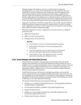 Client and Application Failover
Features for Maximizing Availability 3-41
Masking outages of the database session is a complex task for application
development and, as a result, errors and timeouts are often exposed to the users.
Application Continuity attempts to mask outages from users and applications by
recovering the database session following recoverable outages, unplanned and
planned. Application Continuity performs this recovery beneath the application so
that the outage appears to the application as a delayed execution. For the recovery to
succeed, the data and messages restored to the client by Application Continuity must
be the same as those that the application has seen and potentially made decisions on.
Application Continuity is started for outages that are recoverable, typically related to
underlying software, foreground, hardware, communications, network, or storage
layers. Application Continuity is used to improve the user experience when handling
both unplanned outages and planned outages.
With Oracle Database 12c release 1, Application Continuity for Java is available for
general use with:
■ JDBC-Thin Oracle driver
■ JDBC Universal Connection Pool
■ WebLogic Server Active Grid Link
3.16.3 Oracle Database with Global Data Services
Global Data Services enables administrators to automatically and transparently
manage client workloads across replicated databases that offer common services. A
database service is a named representation of one or more database instances. Services
enable you to group database workloads and route a particular work request to an
appropriate instance. A global service is a service provided by multiple databases
synchronized through data replication.
Global Data Services provides dynamic load balancing, failover, and centralized
service management for a set of replicated databases that offer common services. The
set of databases can include Oracle RAC and noncluster Oracle databases interrelated
through Oracle Data Guard, databases consolidated under Oracle Multitenant, Oracle
GoldenGate, or any other replication technology.
The benefits of Global Data Services include the following:
■ Enables you to centrally manage global resources, including globally distributed
multiple database configurations
■ Provides global scalability, availability, and runtime load balancing
■ Supports seamless failover
■ Enables you to dynamically add databases to the GDS configuration and
dynamically migrate global services
■ Enables optimal resource utilization
See Also:
■ Oracle Database Concepts for information about transactions
■ Oracle Database Development Guide for information about
transactions
■ Oracle Real Application Clusters Administration and Deployment
Guide for information about Dynamic Database Services
■ Oracle Database 2 Day + Real Application Clusters Guide for
information about Dynamic Database Services
 