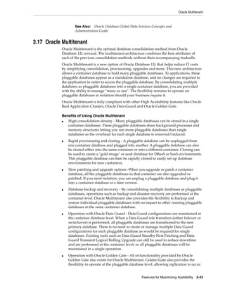 Oracle Multitenant
Features for Maximizing Availability 3-43
3.17 Oracle Multitenant
Oracle Multitenant is the optimal database consolidation method from Oracle
Database 12c onward. The multitenant architecture combines the best attributes of
each of the previous consolidation methods without their accompanying tradeoffs.
Oracle Multitenant is a new option of Oracle Database 12c that helps reduce IT costs
by simplifying consolidation, provisioning, upgrades and more. This new architecture
allows a container database to hold many pluggable databases. To applications, these
pluggable databases appear as a standalone database, and no changes are required to
the application in order to access the pluggable database. By consolidating multiple
databases as pluggable databases into a single container database, you are provided
with the ability to manage "many as one". The flexibility remains to operate on
pluggable databases in isolation should your business require it.
Oracle Multitenant is fully compliant with other High Availability features like Oracle
Real Application Clusters, Oracle Data Guard and Oracle Golden Gate.
Benefits of Using Oracle Multitenant
■ High consolidation density - Many pluggable databases can be stored in a single
container databases. These pluggable databases share background processes and
memory structures letting you run more pluggable databases than single
databases as the overhead for each single database is removed/reduced.
■ Rapid provisioning and cloning - A pluggable database can be unplugged from
one container database and plugged into another. A pluggable database can also
be cloned either into the same container or into a different container. Cloning can
be used to create a "gold image" or seed database for DBaaS or SaaS environments.
This pluggable database can then be rapidly cloned to easily set up database
environments for new customers.
■ New patching and upgrade options -When you upgrade or patch a container
database, all the pluggable databases in that container are also upgraded or
patched. If you need isolation, you can unplug a pluggable database and plug it
into a container database at a later version.
■ Database backup and recovery - By consolidating multiple databases as pluggable
databases, operations such as backup and disaster recovery are performed at the
container level. Oracle Multitenant also provides the flexibility to backup and
restore individual pluggable databases with no impact to other running pluggable
databases in the same container database.
■ Operation with Oracle Data Guard - Data Guard configurations are maintained at
the container database level. When a Data Guard role transition (either failover or
switchover) is performed, all pluggable databases are transitioned to the new
primary database. There is no need to create or manage multiple Data Guard
configurations for each pluggable database as would be required for single
databases. Existing tools such as Data Guard Standby First Patching and Data
Guard Transient Logical Rolling Upgrade can still be used to reduce downtime
and are performed at the container level, so all pluggable databases will be
maintained in a single operation.
■ Operation with Oracle Golden Gate - All of functionality provided by Oracle
Golden Gate also exists for Oracle Multitenant. Golden Gate also provides the
flexibility to operate at the pluggable database level, allowing replication to occur
See Also: Oracle Database Global Data Services Concepts and
Administration Guide
 