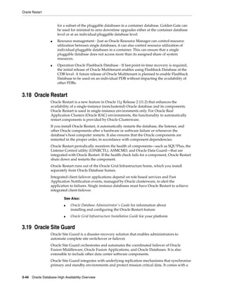 Oracle Restart
3-44 Oracle Database High Availability Overview
for a subset of the pluggable databases in a container database. Golden Gate can
be used for minimal to zero downtime upgrades either at the container database
level or at an individual pluggable database level.
■ Resource management - Just as Oracle Resource Manager can control resource
utilization between single databases, it can also control resource utilization of
individual pluggable databases in a container. This can ensure that a single
pluggable database does not access more than its assigned share of system
resources.
■ Operation Oracle Flashback Database - If fast point-in-time recovery is required,
the initial release of Oracle Multitenant enables using Flashback Database at the
CDB level. A future release of Oracle Multitenant is planned to enable Flashback
Database to be used on an individual PDB without impacting the availability of
other PDBs.
3.18 Oracle Restart
Oracle Restart is a new feature in Oracle 11g Release 2 (11.2) that enhances the
availability of a single-instance (nonclustered) Oracle database and its components.
Oracle Restart is used in single-instance environments only. For Oracle Real
Application Clusters (Oracle RAC) environments, the functionality to automatically
restart components is provided by Oracle Clusterware.
If you install Oracle Restart, it automatically restarts the database, the listener, and
other Oracle components after a hardware or software failure or whenever the
database's host computer restarts. It also ensures that the Oracle components are
restarted in the proper order, in accordance with component dependencies.
Oracle Restart periodically monitors the health of components—such as SQL*Plus, the
Listener Control utility (LSNRCTL), ASMCMD, and Oracle Data Guard—that are
integrated with Oracle Restart. If the health check fails for a component, Oracle Restart
shuts down and restarts the component.
Oracle Restart runs out of the Oracle Grid Infrastructure home, which you install
separately from Oracle Database homes.
Integrated client failover applications depend on role based services and Fast
Application Notification events, managed by Oracle clusterware, to alert the
application to failures. Single instance databases must have Oracle Restart to achieve
integrated client failover.
3.19 Oracle Site Guard
Oracle Site Guard is a disaster-recovery solution that enables administrators to
automate complete site switchover or failover.
Oracle Site Guard orchestrates and automates the coordinated failover of Oracle
Fusion Middleware, Oracle Fusion Applications, and Oracle Databases. It is also
extensible to include other data center software components.
Oracle Site Guard integrates with underlying replication mechanisms that synchronize
primary and standby environments and protect mission critical data. It comes with a
See Also:
■ Oracle Database Administrator's Guide for information about
installing and configuring the Oracle Restart feature
■ Oracle Grid Infrastructure Installation Guide for your platform
 