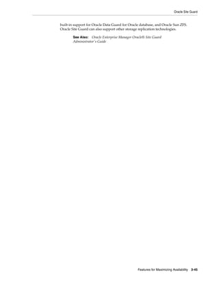 Oracle Site Guard
Features for Maximizing Availability 3-45
built-in support for Oracle Data Guard for Oracle database, and Oracle Sun ZFS.
Oracle Site Guard can also support other storage replication technologies.
See Also: Oracle Enterprise Manager Oracle® Site Guard
Administrator's Guide
 