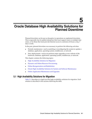 5
Oracle Database High Availability Solutions for Planned Downtime 5-1
5 Oracle Database High Availability Solutions for
Planned Downtime
Planned downtime can be just as disruptive to operations as unplanned downtime.
This is especially true for global enterprises that must support users in multiple time
zones, or for those that must provide Internet access to customers 24 hours a day, 7
days a week.
In the past, planned downtime was necessary to perform the following activities:
■ Periodic maintenance—such as patching or reconfiguring the system to update a
database, application, operating system, middleware, or network
■ New deployments—such as to perform major upgrades or new rollouts of the
hardware, database, application, operating system, middleware, or network
This chapter contains the following topics:
■ High Availability Solutions for Migration
■ Dynamic and Online Resource Provisioning
■ Online Reorganization and Redefinition
■ Oracle High Availability Solutions for System and Software Maintenance
■ Online Application Maintenance and Upgrades
5.1 High Availability Solutions for Migration
Table 5–1 describes at a high level the high availability solutions for migration. Each
solution is described in the sections following the table.
 