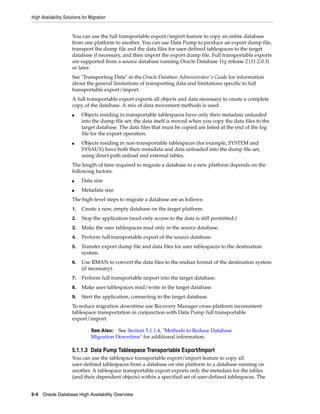 High Availability Solutions for Migration
5-4 Oracle Database High Availability Overview
You can use the full transportable export/import feature to copy an entire database
from one platform to another. You can use Data Pump to produce an export dump file,
transport the dump file and the data files for user-defined tablespaces to the target
database if necessary, and then import the export dump file. Full transportable exports
are supported from a source database running Oracle Database 11g release 2 (11.2.0.3)
or later.
See "Transporting Data" in the Oracle Database Administrator's Guide for information
about the general limitations of transporting data and limitations specific to full
transportable export/import.
A full transportable export exports all objects and data necessary to create a complete
copy of the database. A mix of data movement methods is used:
■ Objects residing in transportable tablespaces have only their metadata unloaded
into the dump file set; the data itself is moved when you copy the data files to the
target database. The data files that must be copied are listed at the end of the log
file for the export operation.
■ Objects residing in non-transportable tablespaces (for example, SYSTEM and
SYSAUX) have both their metadata and data unloaded into the dump file set,
using direct path unload and external tables.
The length of time required to migrate a database to a new platform depends on the
following factors:
■ Data size
■ Metadata size
The high-level steps to migrate a database are as follows:
1. Create a new, empty database on the target platform.
2. Stop the application (read-only access to the data is still permitted.)
3. Make the user tablespaces read only in the source database.
4. Perform full transportable export of the source database.
5. Transfer export dump file and data files for user tablespaces to the destination
system.
6. Use RMAN to convert the data files to the endian format of the destination system
(if necessary).
7. Perform full transportable import into the target database.
8. Make user tablespaces read/write in the target database.
9. Start the application, connecting to the target database.
To reduce migration downtime use Recovery Manager cross-platform inconsistent
tablespace transportation in conjunction with Data Pump full transportable
export/import.
5.1.1.3 Data Pump Tablespace Transportable Export/Import
You can use the tablespace transportable export/import feature to copy all
user-defined tablespaces from a database on one platform to a database running on
another. A tablespace transportable export exports only the metadata for the tables
(and their dependent objects) within a specified set of user-defined tablespaces. The
See Also: See Section 5.1.1.4, "Methods to Reduce Database
Migration Downtime" for additional information.
 