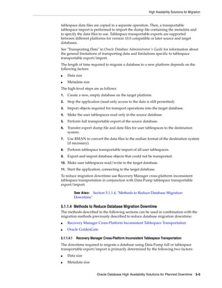 High Availability Solutions for Migration
Oracle Database High Availability Solutions for Planned Downtime 5-5
tablespace data files are copied in a separate operation. Then, a transportable
tablespace import is performed to import the dump file containing the metadata and
to specify the data files to use. Tablespace transportable exports are supported
between different platforms for version 10.0 compatible or later source and target
databases.
See "Transporting Data" in Oracle Database Administrator's Guide for information about
the general limitations of transporting data and limitations specific to tablespace
transportable export/import.
The length of time required to migrate a database to a new platform depends on the
following factors:
■ Data size
■ Metadata size
The high-level steps are as follows:
1. Create a new, empty database on the target platform.
2. Stop the application (read-only access to the data is still permitted).
3. Import objects required for transport operations into the target database.
4. Make the user tablespaces read only in the source database.
5. Perform full transportable export of the source database.
6. Transfer export dump file and data files for user tablespaces to the destination
system.
7. Use RMAN to convert the data files to the endian format of the destination system
(if necessary).
8. Perform tablespace transportable import of all user tablespaces.
9. Export and import database objects that could not be transported.
10. Make user tablespaces read/write in the target database.
11. Start the application, connecting to the target database.
To reduce migration downtime use Recovery Manager cross-platform inconsistent
tablespace transportation in conjunction with Data Pump tablespace transportable
export/import.
5.1.1.4 Methods to Reduce Database Migration Downtime
The methods described in the following sections can be used in combination with the
migration methods previously described to reduce database migration downtime:
■ Recovery Manager Cross-Platform Inconsistent Tablespace Transportation
■ Oracle GoldenGate
5.1.1.4.1 Recovery Manager Cross-Platform Inconsistent Tablespace Transportation
The downtime required to migrate a database using Data Pump full or tablespace
transportable export/import is primarily determined by the following two factors:
■ Data size
■ Metadata size
See Also: Section 5.1.1.4, "Methods to Reduce Database Migration
Downtime"
 