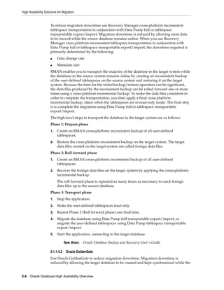 High Availability Solutions for Migration
5-6 Oracle Database High Availability Overview
To reduce migration downtime use Recovery Manager cross-platform inconsistent
tablespace transportation in conjunction with Data Pump full or tablespace
transportable export/import. Migration downtime is reduced by allowing most data
to be moved while the source database remains online. When you use Recovery
Manager cross-platform inconsistent tablespace transportation in conjunction with
Data Pump full or tablespace transportable export/import, the downtime required is
primarily determined by the following:
■ Data change rate
■ Metadata size
RMAN enables you to transport the majority of the database to the target system while
the database on the source system remains online by creating an inconsistent backup
of the user-defined tablespaces on the source system and restoring it on the target
system. Because the time for the initial backup/restore operation can be significant,
the data files produced by the inconsistent backup can be rolled forward one or more
times using a cross-platform incremental backup. To make the data files consistent in
order to complete the transportation, you then apply a final cross-platform
incremental backup, taken when the tablespaces are in read-only mode. The final step
is to complete the migration using Data Pump full or tablespace transportable
export/import.
The high-level steps to transport the database to the target system are as follows:
Phase 1: Prepare phase
1. Create an RMAN cross-platform inconsistent backup of all user-defined
tablespaces.
2. Restore the cross-platform inconsistent backup on the target system. The target
data files created on the target system are called foreign data files.
Phase 2: Roll forward phase
1. Create an RMAN cross-platform incremental backup of all user-defined
tablespaces.
2. Recover the foreign data files on the target system by applying the cross-platform
incremental backup.
The roll forward phase is repeated as many times as necessary to catch foreign
data files up to the source database.
Phase 3: Transport phase
1. Stop the application.
2. Make the user-defined tablespaces read-only.
3. Repeat Phase 2 (Roll forward phase) one final time.
4. Migrate the database using Data Pump full transportable export/import, or
migrate the user-defined tablespaces using Data Pump tablespace transportable
export/import.
5. Start the application, connecting to the target database.
5.1.1.4.2 Oracle GoldenGate
Use Oracle GoldenGate to reduce migration downtime. Migration downtime is
reduced by allowing the target database to be created and kept synchronized while the
See Also: Oracle Database Backup and Recovery User's Guide
 