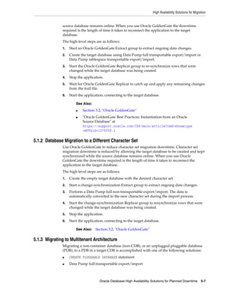 High Availability Solutions for Migration
Oracle Database High Availability Solutions for Planned Downtime 5-7
source database remains online. When you use Oracle GoldenGate the downtime
required is the length of time it takes to reconnect the application to the target
database.
The high-level steps are as follows:
1. Start an Oracle GoldenGate Extract group to extract ongoing data changes.
2. Create the target database using Data Pump full transportable export/import or
Data Pump tablespace transportable export/import.
3. Start the Oracle GoldenGate Replicat group to re-synchronize rows that were
changed while the target database was being created.
4. Stop the application.
5. Wait for Oracle GoldenGate Replicat to catch up and apply any remaining changes
from the trail file.
6. Start the application, connecting to the target database.
5.1.2 Database Migration to a Different Character Set
Use Oracle GoldenGate to reduce character set migration downtime. Character set
migration downtime is reduced by allowing the target database to be created and kept
synchronized while the source database remains online. When you use Oracle
GoldenGate the downtime required is the length of time it takes to reconnect the
application to the target database.
The high-level steps are as follows:
1. Create the empty target database with the desired character set.
2. Start a change-synchronization Extract group to extract ongoing data changes.
3. Perform a Data Pump full non-transportable export/import. The data is
automatically converted to the new character set during the import process.
4. Start the change-synchronization Replicat group to resynchronize rows that were
changed while the target database was being created.
5. Stop the application.
6. Start the application, connecting to the target database.
5.1.3 Migrating to Multitenant Architecture
Migrating a non-container database (non-CDB), or an unplugged pluggable database
(PDB), to a PDB in a target CDB is accomplished with one of the following solutions:
■ CREATE PLUGGABLE DATABASE statement
■ Data Pump full transportable export/import
See Also:
■ Section 3.2, "Oracle GoldenGate"
■ "Oracle GoldenGate Best Practices: Instantiation from an Oracle
Source Database" at
https://support.oracle.com/CSP/main/article?cmd=show&type
=NOT&id=1276058.1
See Also: Section 3.2, "Oracle GoldenGate"
 