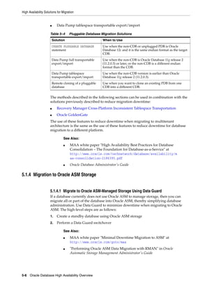 High Availability Solutions for Migration
5-8 Oracle Database High Availability Overview
■ Data Pump tablespace transportable export/import
The methods described in the following sections can be used in combination with the
solutions previously described to reduce migration downtime:
■ Recovery Manager Cross-Platform Inconsistent Tablespace Transportation
■ Oracle GoldenGate
The use of these features to reduce downtime when migrating to multitenant
architecture is the same as the use of these features to reduce downtime for database
migration to a different platform.
5.1.4 Migration to Oracle ASM Storage
5.1.4.1 Migrate to Oracle ASM-Managed Storage Using Data Guard
If a database currently does not use Oracle ASM to manage storage, then you can
migrate all or part of the database into Oracle ASM, thereby simplifying database
administration. Use Data Guard to minimize downtime when migrating to Oracle
ASM. The high-level steps are as follows:
1. Create a standby database using Oracle ASM storage
2. Perform a Data Guard switchover
Table 5–4 Pluggable Database Migration Solutions
Solution When to Use
CREATE PLUGGABLE DATABASE
statement
Use when the non-CDB or unplugged PDB is Oracle
Database 12c and it is the same endian format as the target
CDB.
Data Pump full transportable
export/import
Use when the non-CDB is Oracle Database 11g release 2
(11.2.0.3) or later, or the non-CDB is a different endian
format than the CDB.
Data Pump tablespace
transportable export/import
Use when the non-CDB version is earlier than Oracle
Database 11g release 2 (11.2.0.3).
Remote cloning of a pluggable
database
Use when you want to clone an existing PDB from one
CDB into a different CDB.
See Also:
■ MAA white paper "High Availability Best Practices for Database
Consolidation – The Foundation for Database-as-a-Service" at
http://www.oracle.com/technetwork/database/availability/m
aa-consolidation-2186395.pdf
■ Oracle Database Administrator's Guide
See Also:
■ MAA white paper "Minimal Downtime Migration to ASM" at
http://www.oracle.com/goto/maa
■ "Performing Oracle ASM Data Migration with RMAN" in Oracle
Automatic Storage Management Administrator's Guide
 