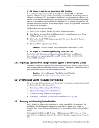 Dynamic and Online Resource Provisioning
Oracle Database High Availability Solutions for Planned Downtime 5-9
5.1.4.2 Migrate to New Storage Using Oracle ASM Rebalance
If an existing storage device is already managed by Oracle ASM, and it will be
replaced with new storage, and the new storage is connected to the existing database
server or cluster, then use Oracle ASM to perform the storage migration. Oracle ASM
enables you to add all disks from new storage and drop all disks from existing storage.
Oracle ASM automatically rebalances and migrates data to the new storage while the
database remains operational. Before removing the existing storage device, ensure that
the rebalancing is complete.
The high-level steps are as follows:
1. Connect and configure the new storage on the existing system.
2. Add the new storage to Oracle ASM and drop the original storage from Oracle
ASM using Oracle ASM commands.
3. Wait for the Oracle ASM rebalance operation that moves the data to the new
storage to complete.
4. Disconnect the original storage device.
5.1.4.3 Migrate to Oracle ASM by Relocating Online Data Files
See Section 5.2.1, "Renaming and Relocating Online Datafiles" for additional
information about relocating datafiles to ASM with the ALTER DATABASE MOVE
DATAFILE SQL statement.
5.1.5 Migrating a Database from a Single-Instance System to an Oracle RAC Cluster
Use Data Guard when migrating from a non-clustered system running single-instance
Oracle Database to a clustered environment running Oracle RAC. The time required to
perform the switchover is the only downtime incurred.
5.2 Dynamic and Online Resource Provisioning
For system and database changes, use the dynamic resource provisioning features that
are discussed in the following sections:
■ Renaming and Relocating Online Datafiles
■ Dynamic Reconfiguration of the Database
■ Automatic Tuning of Memory Management
■ Automated Distribution of Data Files, Control Files, and Log Files
5.2.1 Renaming and Relocating Online Datafiles
Every data file is either online (available) or offline (unavailable). You can alter the
availability of individual data files or temporary files by taking them offline or
bringing them online. Offline data files cannot be accessed until they are brought back
online.
Starting in Oracle Database 12c Release 1 (12.1) you can use SQL to move an online
data file from one physical file to another while the database is open and accessing the
file.
See Also: Oracle Automatic Storage Management Administrator's Guide
See Also: MAA white paper "Rapid Oracle RAC Standby
Deployment" at http://www.oracle.com/goto/maa
 