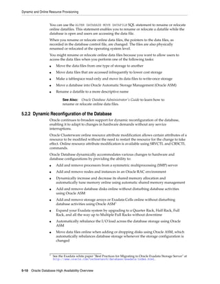 Dynamic and Online Resource Provisioning
5-10 Oracle Database High Availability Overview
You can use the ALTER DATABASE MOVE DATAFILE SQL statement to rename or relocate
online datafiles. This statement enables you to rename or relocate a datafile while the
database is open and users are accessing the data file.
When you rename or relocate online data files, the pointers to the data files, as
recorded in the database control file, are changed. The files are also physically
renamed or relocated at the operating system level.
You might rename or relocate online data files because you want to allow users to
access the data files when you perform one of the following tasks:
■ Move the data files from one type of storage to another
■ Move data files that are accessed infrequently to lower cost storage
■ Make a tablespace read-only and move its data files to write-once storage
■ Move a database into Oracle Automatic Storage Management (Oracle ASM)
■ Rename a datafile to a more descriptive name
5.2.2 Dynamic Reconfiguration of the Database
Oracle continues to broaden support for dynamic reconfiguration of the database,
enabling it to adapt to changes in hardware demands without any service
interruptions.
Oracle Clusterware online resource attribute modification allows certain attributes of a
resource to be modified without the need to restart the resource for the change to take
effect. Online resource attribute modification is available using SRVCTL and CRSCTL
commands.
Oracle Database dynamically accommodates various changes to hardware and
database configurations by providing the ability to:
■ Add and remove processors from a symmetric multiprocessing (SMP) server
■ Add and remove nodes and instances in an Oracle RAC environment
■ Dynamically increase and decrease its shared memory allocation and
automatically tune memory online using automatic shared memory management
■ Add and remove database disks online without disturbing database activities
using Oracle ASM
■ Add and remove storage arrays or Exadata Cells online without disturbing
database activities using Oracle ASM1
■ Expand your Exadata system by upgrading to a Quarter Rack, Half Rack, Full
Rack, and all the way up to Multiple Full Racks without downtime
■ Automatically rebalance the I/O load across the database storage using Oracle
ASM
■ Move data files online when adding or dropping disks using Oracle ASM, which
automatically rebalances database storage whenever the storage configuration is
changed
See Also: Oracle Database Administrator's Guide to learn how to
rename or relocate online data files.
1
See the Exadata white paper "Best Practices for Migrating to Oracle Exadata Storage Server" at
http://www.oracle.com/technetwork/database/exadata/index.html.
 