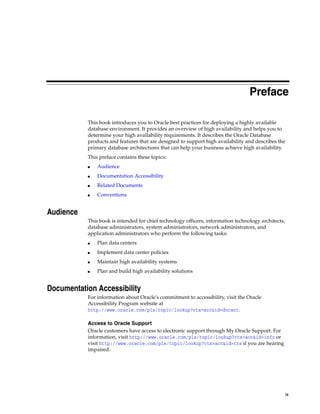 ix
Preface
This book introduces you to Oracle best practices for deploying a highly available
database environment. It provides an overview of high availability and helps you to
determine your high availability requirements. It describes the Oracle Database
products and features that are designed to support high availability and describes the
primary database architectures that can help your business achieve high availability.
This preface contains these topics:
■ Audience
■ Documentation Accessibility
■ Related Documents
■ Conventions
Audience
This book is intended for chief technology officers, information technology architects,
database administrators, system administrators, network administrators, and
application administrators who perform the following tasks:
■ Plan data centers
■ Implement data center policies
■ Maintain high availability systems
■ Plan and build high availability solutions
Documentation Accessibility
For information about Oracle's commitment to accessibility, visit the Oracle
Accessibility Program website at
http://www.oracle.com/pls/topic/lookup?ctx=acc&id=docacc.
Access to Oracle Support
Oracle customers have access to electronic support through My Oracle Support. For
information, visit http://www.oracle.com/pls/topic/lookup?ctx=acc&id=info or
visit http://www.oracle.com/pls/topic/lookup?ctx=acc&id=trs if you are hearing
impaired.
 