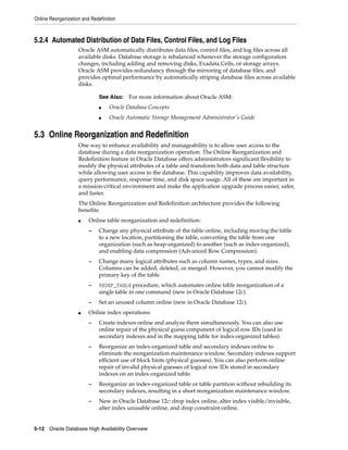 Online Reorganization and Redefinition
5-12 Oracle Database High Availability Overview
5.2.4 Automated Distribution of Data Files, Control Files, and Log Files
Oracle ASM automatically distributes data files, control files, and log files across all
available disks. Database storage is rebalanced whenever the storage configuration
changes, including adding and removing disks, Exadata Cells, or storage arrays.
Oracle ASM provides redundancy through the mirroring of database files, and
provides optimal performance by automatically striping database files across available
disks.
5.3 Online Reorganization and Redefinition
One way to enhance availability and manageability is to allow user access to the
database during a data reorganization operation. The Online Reorganization and
Redefinition feature in Oracle Database offers administrators significant flexibility to
modify the physical attributes of a table and transform both data and table structure
while allowing user access to the database. This capability improves data availability,
query performance, response time, and disk space usage. All of these are important in
a mission-critical environment and make the application upgrade process easier, safer,
and faster.
The Online Reorganization and Redefinition architecture provides the following
benefits:
■ Online table reorganization and redefinition:
– Change any physical attribute of the table online, including moving the table
to a new location, partitioning the table, converting the table from one
organization (such as heap-organized) to another (such as index-organized),
and enabling data compression (Advanced Row Compression).
– Change many logical attributes such as column names, types, and sizes.
Columns can be added, deleted, or merged. However, you cannot modify the
primary key of the table.
– REDEF_TABLE procedure, which automates online table reorganization of a
single table in one command (new in Oracle Database 12c).
– Set an unused column online (new in Oracle Database 12c).
■ Online index operations:
– Create indexes online and analyze them simultaneously. You can also use
online repair of the physical guess component of logical row IDs (used in
secondary indexes and in the mapping table for index-organized tables).
– Reorganize an index-organized table and secondary indexes online to
eliminate the reorganization maintenance window. Secondary indexes support
efficient use of block hints (physical guesses). You can also perform online
repair of invalid physical guesses of logical row IDs stored in secondary
indexes on an index-organized table.
– Reorganize an index-organized table or table partition without rebuilding its
secondary indexes, resulting in a short reorganization maintenance window.
– New in Oracle Database 12c: drop index online, alter index visible/invisible,
alter index unusable online, and drop constraint online.
See Also: For more information about Oracle ASM:
■ Oracle Database Concepts
■ Oracle Automatic Storage Management Administrator's Guide
 