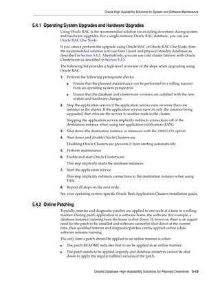 Oracle High Availability Solutions for System and Software Maintenance
Oracle Database High Availability Solutions for Planned Downtime 5-19
5.4.1 Operating System Upgrades and Hardware Upgrades
Using Oracle RAC is the recommended solution for avoiding downtime during system
and hardware upgrades. For a single-instance Oracle RAC database, you can use
Oracle RAC One Node.
If you cannot perform the upgrade using Oracle RAC or Oracle RAC One Node, then
the recommended solution is to use Data Guard and physical standby databases as
described in Section 5.4.3. Alternatively, you can use cold cluster failover with Oracle
Clusterware as described in Section 5.4.5.
The following list provides a high-level overview of the steps when upgrading using
Oracle RAC:
1. Perform the following prerequisite checks:
■ Ensure that the planned maintenance can be performed in a rolling manner
from an operating system perspective.
■ Ensure that the database and clusterware versions are certified with the new
system and hardware changes.
2. Stop the application service if the application service runs on more than one
instance in the cluster. If the application service runs on only the instance being
upgraded, then relocate the service to another node in the cluster.
Stopping the application service implicitly redirects connections off of the
destination instance when using fast application notification (FAN).
3. Shut down the destination instance or instances with the IMMEDIATE option.
4. Shut down and disable Oracle Clusterware.
Disabling Oracle Clusterware prevents it from starting automatically.
5. Perform maintenance.
6. Enable and start Oracle Clusterware.
This step implicitly starts the database instances.
7. Start the application service.
This step implicitly redirects connections to the destination instance when using
FAN.
8. Repeat all steps on the next node.
See your operating system-specific Oracle Real Application Clusters installation guide.
5.4.2 Online Patching
Typically, interim and diagnostic patches are applied to one node at a time in a rolling
manner. During patch application to a software home, the software (for example, a
database instance) running from the home is shut down. If, however, there is an urgent
need for the patch to be installed and software cannot be shut down at the current
time, then qualified interim and diagnostic patches can be applied online while
software remains running.
The only time a patch should be applied in an online manner is when:
■ The patch README indicates that it can be applied in an online manner.
■ The patch needs to be applied urgently and database instances cannot be shut
down to apply the regular (offline) version of the patch.
 