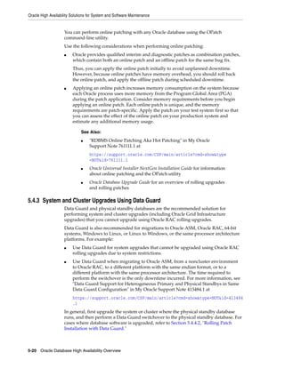 Oracle High Availability Solutions for System and Software Maintenance
5-20 Oracle Database High Availability Overview
You can perform online patching with any Oracle database using the OPatch
command-line utility.
Use the following considerations when performing online patching:
■ Oracle provides qualified interim and diagnostic patches as combination patches,
which contain both an online patch and an offline patch for the same bug fix.
Thus, you can apply the online patch initially to avoid unplanned downtime.
However, because online patches have memory overhead, you should roll back
the online patch, and apply the offline patch during scheduled downtime.
■ Applying an online patch increases memory consumption on the system because
each Oracle process uses more memory from the Program Global Area (PGA)
during the patch application. Consider memory requirements before you begin
applying an online patch. Each online patch is unique, and the memory
requirements are patch-specific. Apply the patch on your test system first so that
you can assess the effect of the online patch on your production system and
estimate any additional memory usage.
5.4.3 System and Cluster Upgrades Using Data Guard
Data Guard and physical standby databases are the recommended solution for
performing system and cluster upgrades (including Oracle Grid Infrastructure
upgrades) that you cannot upgrade using Oracle RAC rolling upgrades.
Data Guard is also recommended for migrations to Oracle ASM, Oracle RAC, 64-bit
systems, Windows to Linux, or Linux to Windows, or the same processor architecture
platforms. For example:
■ Use Data Guard for system upgrades that cannot be upgraded using Oracle RAC
rolling upgrades due to system restrictions.
■ Use Data Guard when migrating to Oracle ASM, from a noncluster environment
to Oracle RAC, to a different platform with the same endian format, or to a
different platform with the same processor architecture. The time required to
perform the switchover is the only downtime incurred. For more information, see
"Data Guard Support for Heterogeneous Primary and Physical Standbys in Same
Data Guard Configuration" in My Oracle Support Note 413484.1 at
https://support.oracle.com/CSP/main/article?cmd=show&type=NOT&id=413484
.1
In general, first upgrade the system or cluster where the physical standby database
runs, and then perform a Data Guard switchover to the physical standby database. For
cases where database software is upgraded, refer to Section 5.4.4.2, "Rolling Patch
Installation with Data Guard."
See Also:
■ "RDBMS Online Patching Aka Hot Patching" in My Oracle
Support Note 761111.1 at
https://support.oracle.com/CSP/main/article?cmd=show&type
=NOT&id=761111.1
■ Oracle Universal Installer NextGen Installation Guide for information
about online patching and the OPatch utility
■ Oracle Database Upgrade Guide for an overview of rolling upgrades
and rolling patches
 