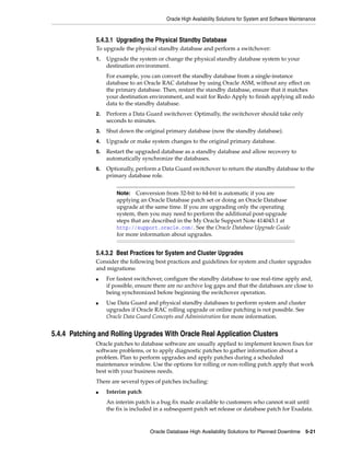 Oracle High Availability Solutions for System and Software Maintenance
Oracle Database High Availability Solutions for Planned Downtime 5-21
5.4.3.1 Upgrading the Physical Standby Database
To upgrade the physical standby database and perform a switchover:
1. Upgrade the system or change the physical standby database system to your
destination environment.
For example, you can convert the standby database from a single-instance
database to an Oracle RAC database by using Oracle ASM, without any effect on
the primary database. Then, restart the standby database, ensure that it matches
your destination environment, and wait for Redo Apply to finish applying all redo
data to the standby database.
2. Perform a Data Guard switchover. Optimally, the switchover should take only
seconds to minutes.
3. Shut down the original primary database (now the standby database).
4. Upgrade or make system changes to the original primary database.
5. Restart the upgraded database as a standby database and allow recovery to
automatically synchronize the databases.
6. Optionally, perform a Data Guard switchover to return the standby database to the
primary database role.
5.4.3.2 Best Practices for System and Cluster Upgrades
Consider the following best practices and guidelines for system and cluster upgrades
and migrations:
■ For fastest switchover, configure the standby database to use real-time apply and,
if possible, ensure there are no archive log gaps and that the databases are close to
being synchronized before beginning the switchover operation.
■ Use Data Guard and physical standby databases to perform system and cluster
upgrades if Oracle RAC rolling upgrade or online patching is not possible. See
Oracle Data Guard Concepts and Administration for more information.
5.4.4 Patching and Rolling Upgrades With Oracle Real Application Clusters
Oracle patches to database software are usually applied to implement known fixes for
software problems, or to apply diagnostic patches to gather information about a
problem. Plan to perform upgrades and apply patches during a scheduled
maintenance window. Use the options for rolling or non-rolling patch apply that work
best with your business needs.
There are several types of patches including:
■ Interim patch
An interim patch is a bug fix made available to customers who cannot wait until
the fix is included in a subsequent patch set release or database patch for Exadata.
Note: Conversion from 32-bit to 64-bit is automatic if you are
applying an Oracle Database patch set or doing an Oracle Database
upgrade at the same time. If you are upgrading only the operating
system, then you may need to perform the additional post-upgrade
steps that are described in the My Oracle Support Note 414043.1 at
http://support.oracle.com/. See the Oracle Database Upgrade Guide
for more information about upgrades.
 