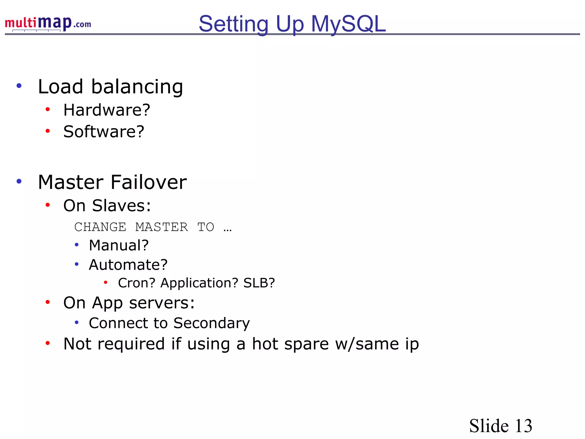 Slide 13
Setting Up MySQL
• Load balancing
• Hardware?
• Software?
• Master Failover
• On Slaves:
CHANGE MASTER TO …
• Manual?
• Automate?
• Cron? Application? SLB?
• On App servers:
• Connect to Secondary
• Not required if using a hot spare w/same ip
 