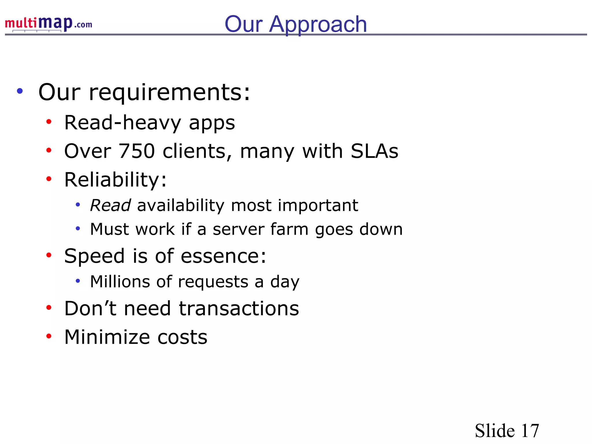 Slide 17
Our Approach
• Our requirements:
• Read-heavy apps
• Over 750 clients, many with SLAs
• Reliability:
• Read availability most important
• Must work if a server farm goes down
• Speed is of essence:
• Millions of requests a day
• Don’t need transactions
• Minimize costs
 