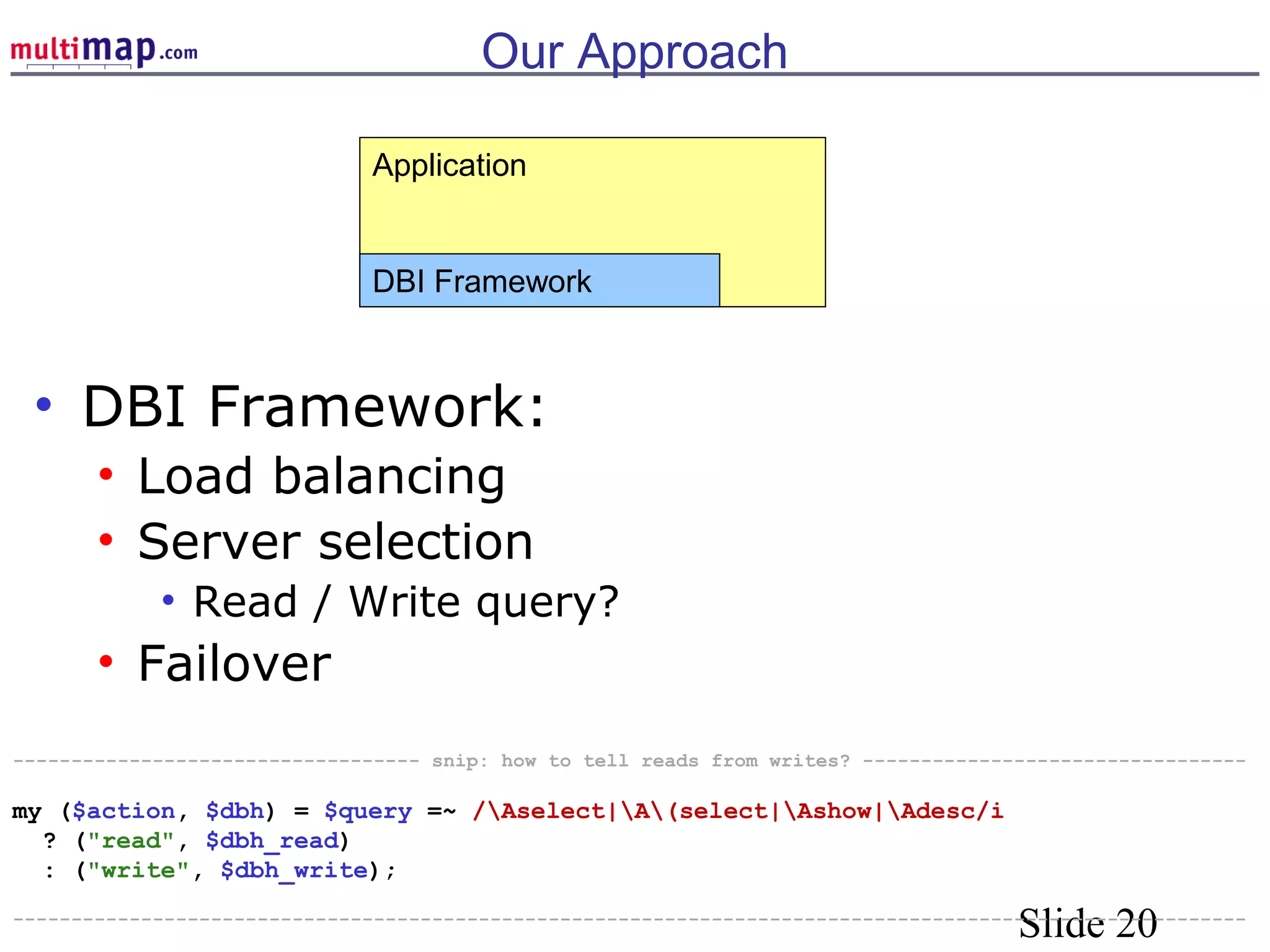 Slide 20
Our Approach
• DBI Framework:
• Load balancing
• Server selection
• Read / Write query?
• Failover
Application
DBI Framework
----------------------------------- snip: how to tell reads from writes? ---------------------------------
my ($action, $dbh) = $query =~ /Aselect|A(select|Ashow|Adesc/i
? ("read", $dbh_read)
: ("write", $dbh_write);
----------------------------------------------------------------------------------------------------------
 