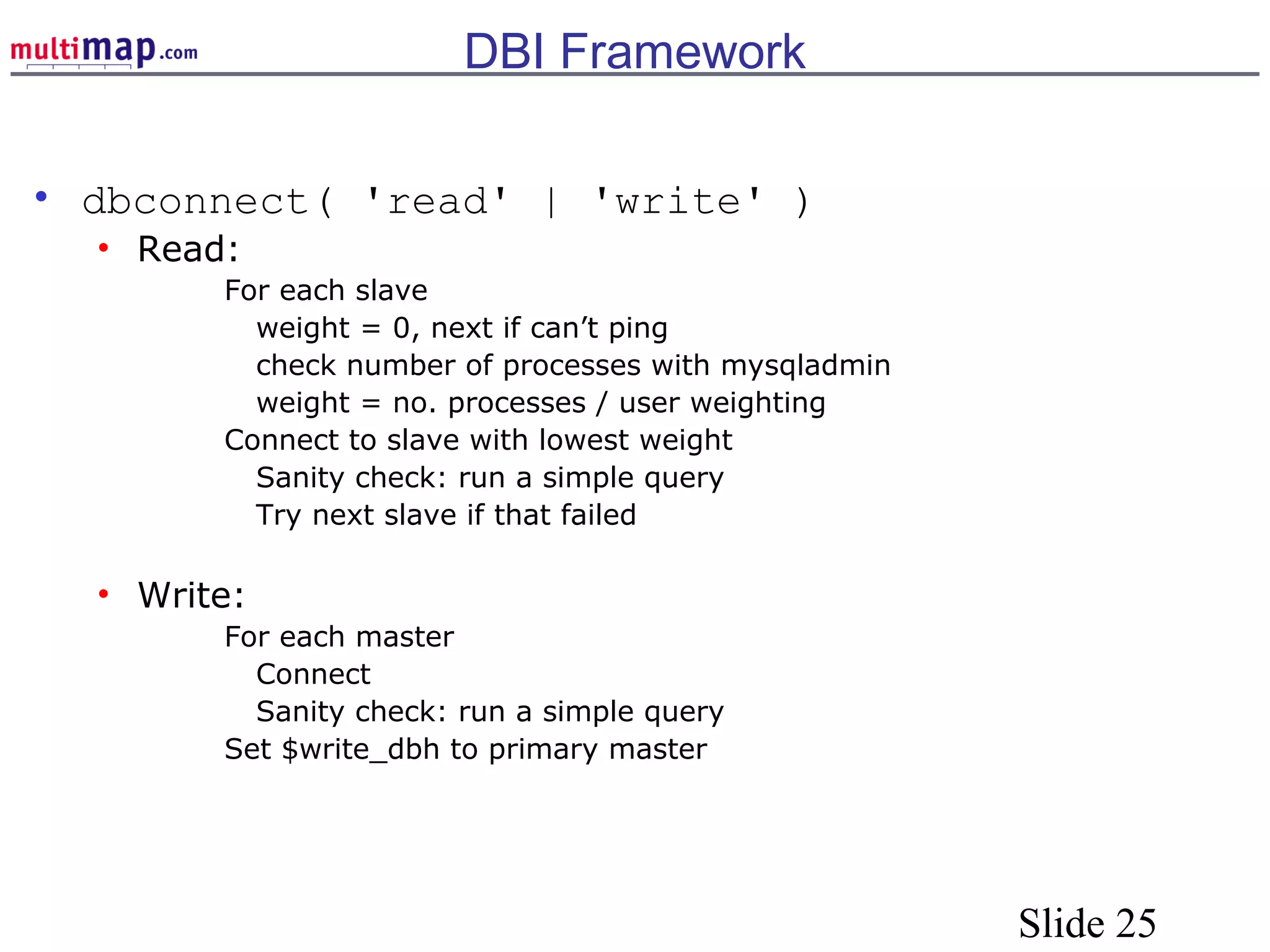 Slide 25
DBI Framework
• dbconnect( 'read' | 'write' )
• Read:
For each slave
weight = 0, next if can’t ping
check number of processes with mysqladmin
weight = no. processes / user weighting
Connect to slave with lowest weight
Sanity check: run a simple query
Try next slave if that failed
• Write:
For each master
Connect
Sanity check: run a simple query
Set $write_dbh to primary master
 