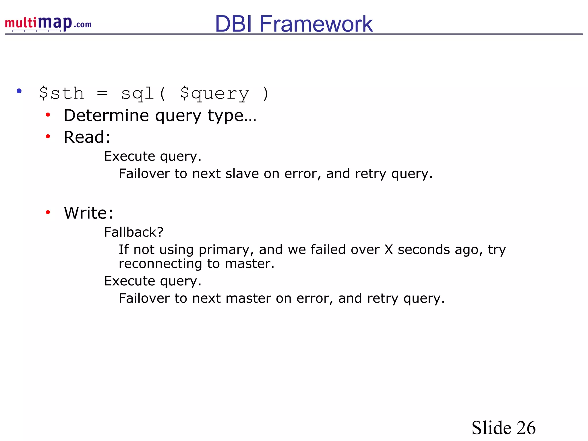 Slide 26
DBI Framework
• $sth = sql( $query )
• Determine query type…
• Read:
Execute query.
Failover to next slave on error, and retry query.
• Write:
Fallback?
If not using primary, and we failed over X seconds ago, try
reconnecting to master.
Execute query.
Failover to next master on error, and retry query.
 