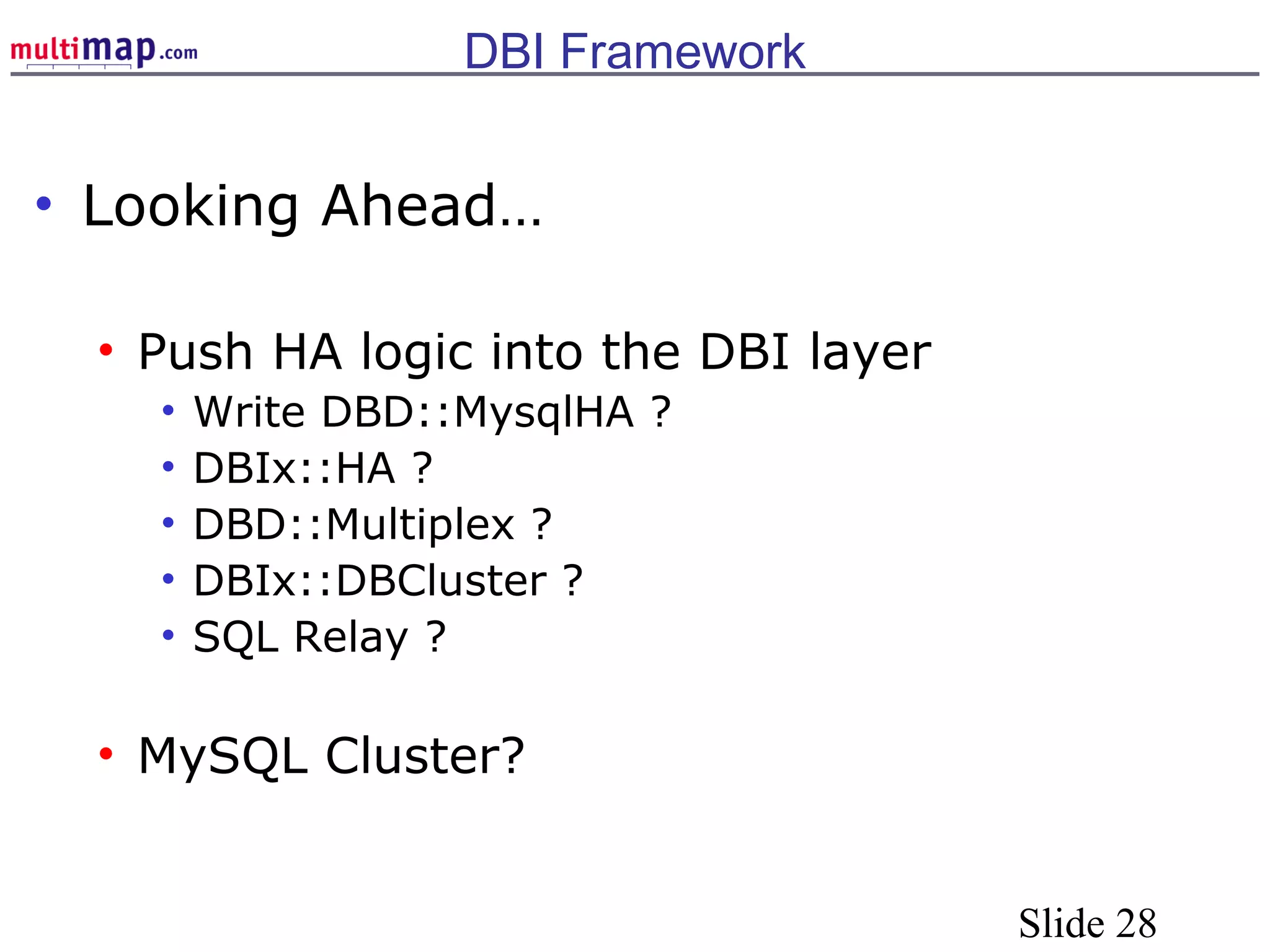 Slide 28
DBI Framework
• Looking Ahead…
• Push HA logic into the DBI layer
• Write DBD::MysqlHA ?
• DBIx::HA ?
• DBD::Multiplex ?
• DBIx::DBCluster ?
• SQL Relay ?
• MySQL Cluster?
 