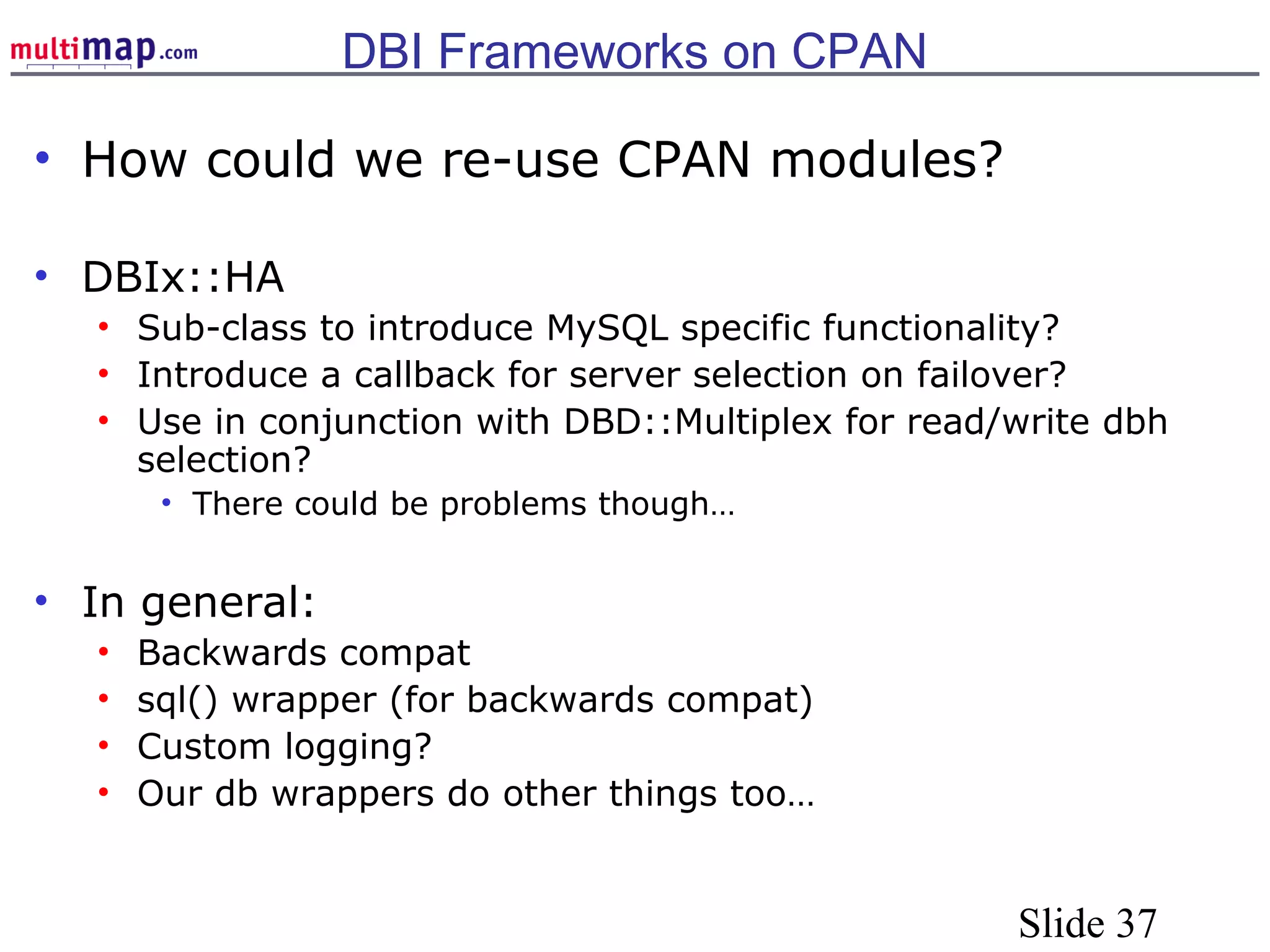 Slide 37
DBI Frameworks on CPAN
• How could we re-use CPAN modules?
• DBIx::HA
• Sub-class to introduce MySQL specific functionality?
• Introduce a callback for server selection on failover?
• Use in conjunction with DBD::Multiplex for read/write dbh
selection?
• There could be problems though…
• In general:
• Backwards compat
• sql() wrapper (for backwards compat)
• Custom logging?
• Our db wrappers do other things too…
 