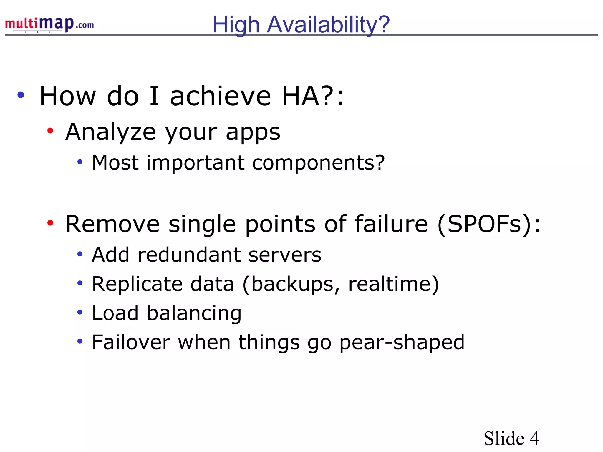 Slide 4
High Availability?
• How do I achieve HA?:
• Analyze your apps
• Most important components?
• Remove single points of failure (SPOFs):
• Add redundant servers
• Replicate data (backups, realtime)
• Load balancing
• Failover when things go pear-shaped
 