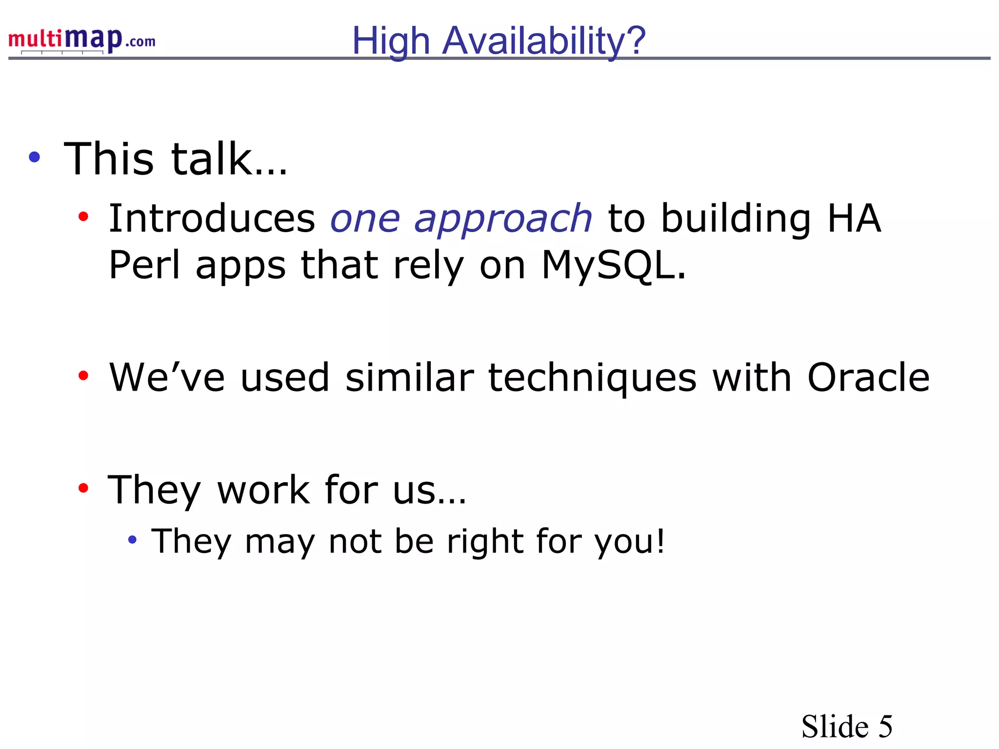 Slide 5
High Availability?
• This talk…
• Introduces one approach to building HA
Perl apps that rely on MySQL.
• We’ve used similar techniques with Oracle
• They work for us…
• They may not be right for you!
 