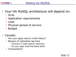 Slide 12
Setting Up MySQL
• Your HA MySQL architecture will depend on:
• SLAs
• Application requirements
• Load
• Physical spread of servers
• Budget
• Caveats:
• Are your apps read or write heavy?
• Beware of replication lag time
• Common in high-latency networks
• Do your apps need the latest data?
• Transactions?
 