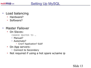 Slide 13
Setting Up MySQL
• Load balancing
• Hardware?
• Software?
• Master Failover
• On Slaves:
CHANGE MASTER TO …
• Manual?
• Automate?
• Cron? Application? SLB?
• On App servers:
• Connect to Secondary
• Not required if using a hot spare w/same ip
 