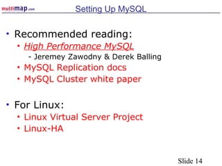 Slide 14
Setting Up MySQL
• Recommended reading:
• High Performance MySQL
- Jeremey Zawodny & Derek Balling
• MySQL Replication docs
• MySQL Cluster white paper
• For Linux:
• Linux Virtual Server Project
• Linux-HA
 