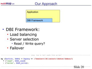 Slide 20
Our Approach
• DBI Framework:
• Load balancing
• Server selection
• Read / Write query?
• Failover
Application
DBI Framework
----------------------------------- snip: how to tell reads from writes? ---------------------------------
my ($action, $dbh) = $query =~ /Aselect|A(select|Ashow|Adesc/i
? ("read", $dbh_read)
: ("write", $dbh_write);
----------------------------------------------------------------------------------------------------------
 