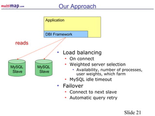 Slide 21
Our Approach
• Load balancing
• On connect
• Weighted server selection
• Availability, number of processes,
user weights, which farm
• MySQL idle timeout
• Failover
• Connect to next slave
• Automatic query retry
Application
DBI Framework
MySQL
Slave
MySQL
Slave
reads
 