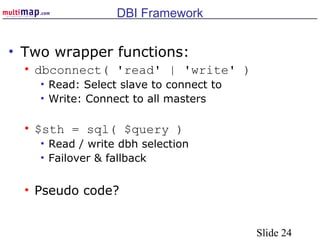 Slide 24
DBI Framework
• Two wrapper functions:
• dbconnect( 'read' | 'write' )
• Read: Select slave to connect to
• Write: Connect to all masters
• $sth = sql( $query )
• Read / write dbh selection
• Failover & fallback
• Pseudo code?
 